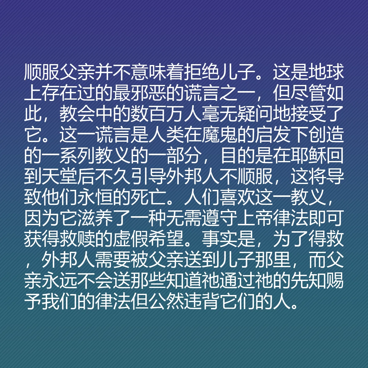 0037 - 上帝律法的帖子:顺服父亲并不意味着拒绝儿子。这是地球上存在过的最邪恶的谎言之一,但尽管如此,教会中的数百万人毫无疑问地接受了它。这一谎言是人类在魔鬼的启发下创造的一系列教义的一部分,目的是在耶稣回到天堂后不久引导外邦人不顺服,这将导致他们永恒的死亡。人们喜欢这一教义,因为它滋养了一种无需遵守上帝律法即可获得救赎的虚假希望。事实是,为了得救,外邦人需要被父亲送到儿子那里,而父亲永远不会送那些知道祂通过祂的先知赐予我们的律法但公然违背它们的人。...