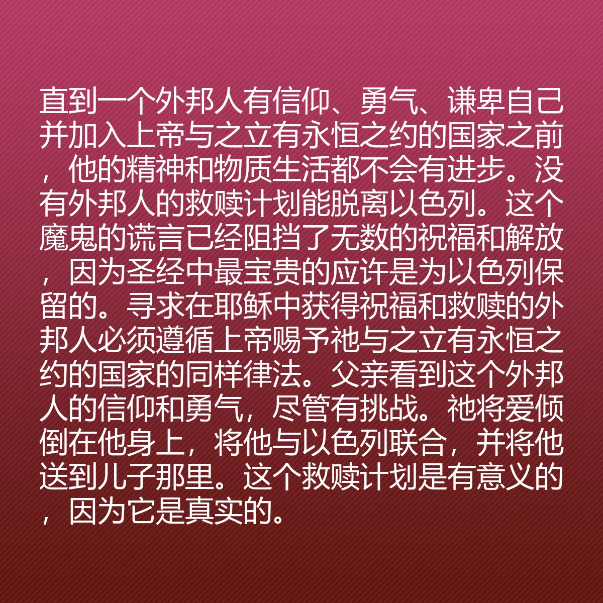 0039 - 上帝律法的帖子:直到一个外邦人有信仰、勇气、谦卑自己并加入上帝与之立有永恒之约的国家之前,他的精神和物质生活都不会有进步。没有外邦人的救赎计划能脱离以色列。这个魔鬼的谎言已经阻挡了无数的祝福和解放,因为圣经中最宝贵的应许是为以色列保留的。寻求在耶稣中获得祝福和救赎的外邦人必须遵循上帝赐予祂与之立有永恒之约的国家的同样律法。父亲看到这个外邦人的信仰和勇气,尽管有挑战。祂将爱倾倒在他身上,将他与以色列联合,并将他送到儿子那里。这个救赎计划是有意义的,因为它是真实的。...