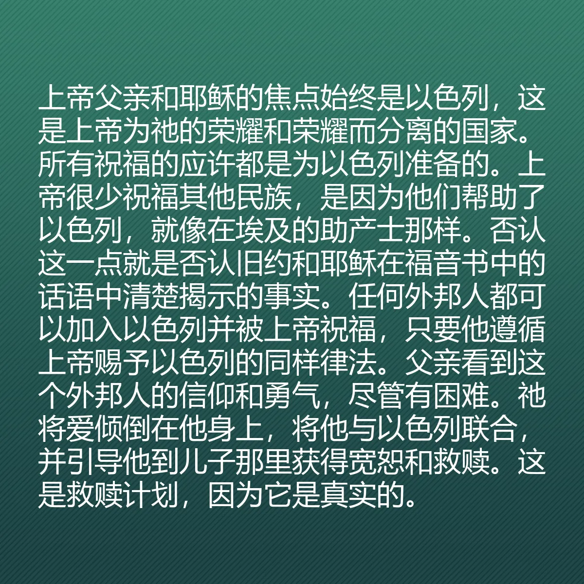 0040 - 上帝律法的帖子:上帝父亲和耶稣的焦点始终是以色列,这是上帝为祂的荣耀和荣耀而分离的国家。所有祝福的应许都是为以色列准备的。上帝很少祝福其他民族,是因为他们帮助了以色列,就像在埃及的助产士那样。否认这一点就是否认旧约和耶稣在福音书中的话语中清楚揭示的事实。任何外邦人都可以加入以色列并被上帝祝福,只要他遵循上帝赐予以色列的同样律法。父亲看到这个外邦人的信仰和勇气,尽管有困难。祂将爱倾倒在他身上,将他与以色列联合,并引导他到儿子那里获得宽恕和救赎。这是救赎计划,因为它是真实的。...
