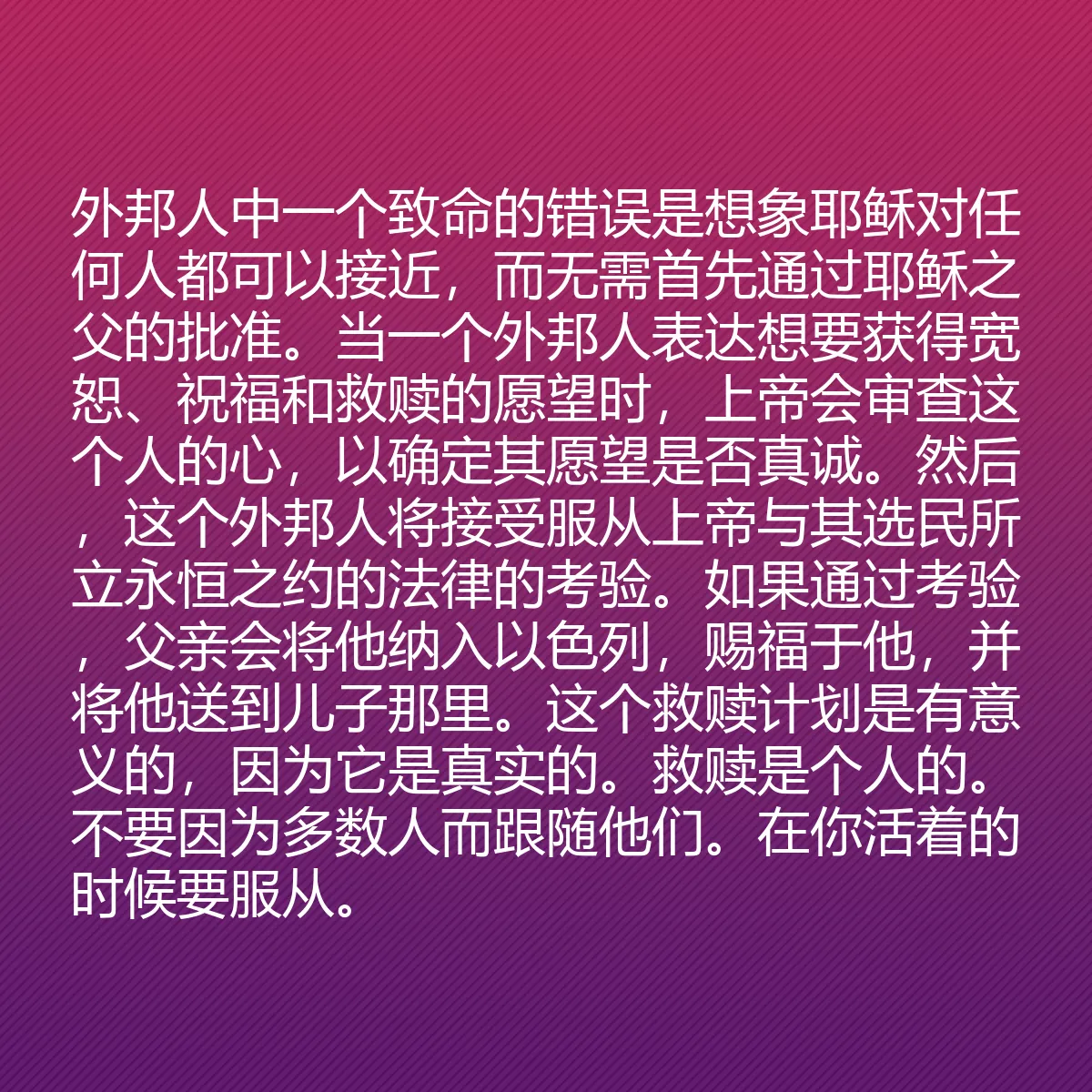 0041 - 上帝律法的帖子:外邦人中一个致命的错误是想象耶稣对任何人都可以接近,而无需首先通过耶稣之父的批准。当一个外邦人表达想要获得宽恕、祝福和救赎的愿望时,上帝会审查这个人的心,以确定其愿望是否真诚。然后,这个外邦人将接受服从上帝与其选民所立永恒之约的法律的考验。如果通过考验,父亲会将他纳入以色列,赐福于他,并将他送到儿子那里。这个救赎计划是有意义的,因为它是真实的。救赎是个人的。不要因为多数人而跟随他们。在你活着的时候要服从。...