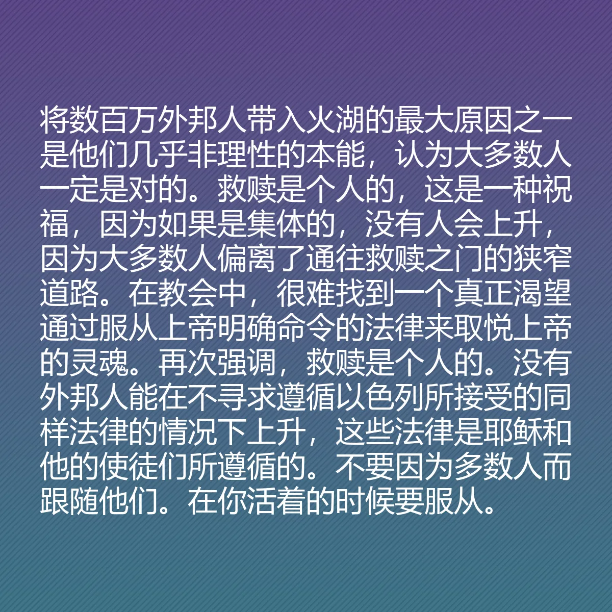 0042 - 上帝律法的帖子:将数百万外邦人带入火湖的最大原因之一是他们几乎非理性的本能,认为大多数人一定是对的。救赎是个人的,这是一种祝福,因为如果是集体的,没有人会上升,因为大多数人偏离了通往救赎之门的狭窄道路。在教会中,很难找到一个真正渴望通过服从上帝明确命令的法律来取悦上帝的灵魂。再次强调,救赎是个人的。没有外邦人能在不寻求遵循以色列所接受的同样法律的情况下上升,这些法律是耶稣和他的使徒们所遵循的。不要因为多数人而跟随他们。在你活着的时候要服从。...