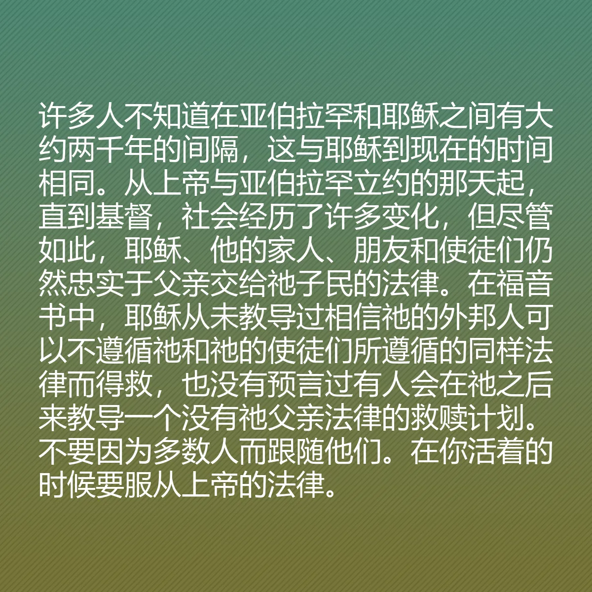 0043 - 上帝律法的帖子:许多人不知道在亚伯拉罕和耶稣之间有大约两千年的间隔,这与耶稣到现在的时间相同。从上帝与亚伯拉罕立约的那天起,直到基督,社会经历了许多变化,但尽管如此,耶稣、他的家人、朋友和使徒们仍然忠实于父亲交给祂子民的法律。在福音书中,耶稣从未教导过相信祂的外邦人可以不遵循祂和祂的使徒们所遵循的同样法律而得救,也没有预言过有人会在祂之后来教导一个没有祂父亲法律的救赎计划。不要因为多数人而跟随他们。在你活着的时候要服从上帝的法律。...