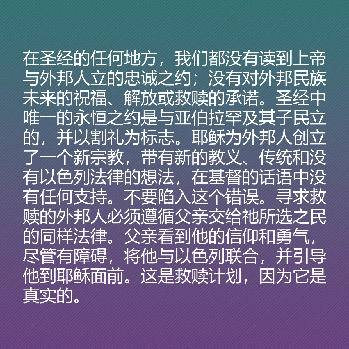 0044 - 上帝律法的帖子:在圣经的任何地方,我们都没有读到上帝与外邦人立的忠诚之约;没有对外邦民族未来的祝福、解放或救赎的承诺。圣经中唯一的永恒之约是与亚伯拉罕及其子民立的,并以割礼为标志。耶稣为外邦人创立了一个新宗教,带有新的教义、传统和没有以色列法律的想法,在基督的话语中没有任何支持。不要陷入这个错误。寻求救赎的外邦人必须遵循父亲交给祂所选之民的同样法律。父亲看到他的信仰和勇气,尽管有障碍,将他与以色列联合,并引导他到耶稣面前。这是救赎计划,因为它是真实的。...