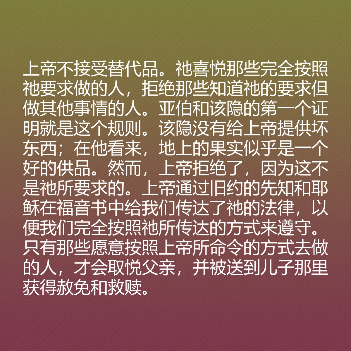 0048 - 上帝律法的帖子:上帝不接受替代品。祂喜悦那些完全按照祂要求做的人,拒绝那些知道祂的要求但做其他事情的人。亚伯和该隐的第一个证明就是这个规则。该隐没有给上帝提供坏东西;在他看来,地上的果实似乎是一个好的供品。然而,上帝拒绝了,因为这不是祂所要求的。上帝通过旧约的先知和耶稣在福音书中给我们传达了祂的法律,以便我们完全按照祂所传达的方式来遵守。只有那些愿意按照上帝所命令的方式去做的人,才会取悦父亲,并被送到儿子那里获得赦免和救赎。...
