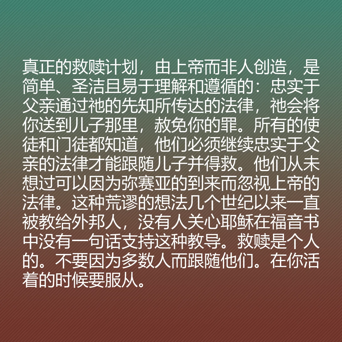 0053 - 上帝律法的帖子:真正的救赎计划,由上帝而非人创造,是简单、圣洁且易于理解和遵循的:忠实于父亲通过祂的先知所传达的法律,祂会将你送到儿子那里,赦免你的罪。所有的使徒和门徒都知道,他们必须继续忠实于父亲的法律才能跟随儿子并得救。他们从未想过可以因为弥赛亚的到来而忽视上帝的法律。这种荒谬的想法几个世纪以来一直被教给外邦人,没有人关心耶稣在福音书中没有一句话支持这种教导。救赎是个人的。不要因为多数人而跟随他们。在你活着的时候要服从。...