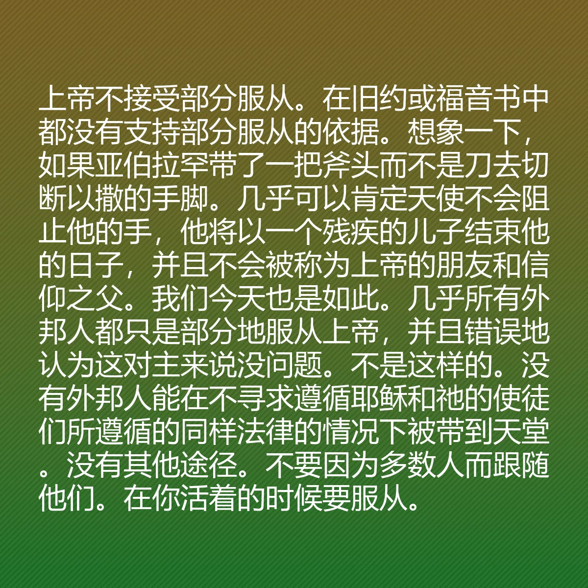 0056 - 上帝律法的帖子:上帝不接受部分服从。在旧约或福音书中都没有支持部分服从的依据。想象一下,如果亚伯拉罕带了一把斧头而不是刀去切断以撒的手脚。几乎可以肯定天使不会阻止他的手,他将以一个残疾的儿子结束他的日子,并且不会被称为上帝的朋友和信仰之父。我们今天也是如此。几乎所有外邦人都只是部分地服从上帝,并且错误地认为这对主来说没问题。不是这样的。没有外邦人能在不寻求遵循耶稣和祂的使徒们所遵循的同样法律的情况下被带到天堂。没有其他途径。不要因为多数人而跟随他们。在你活着的时候要服从。...
