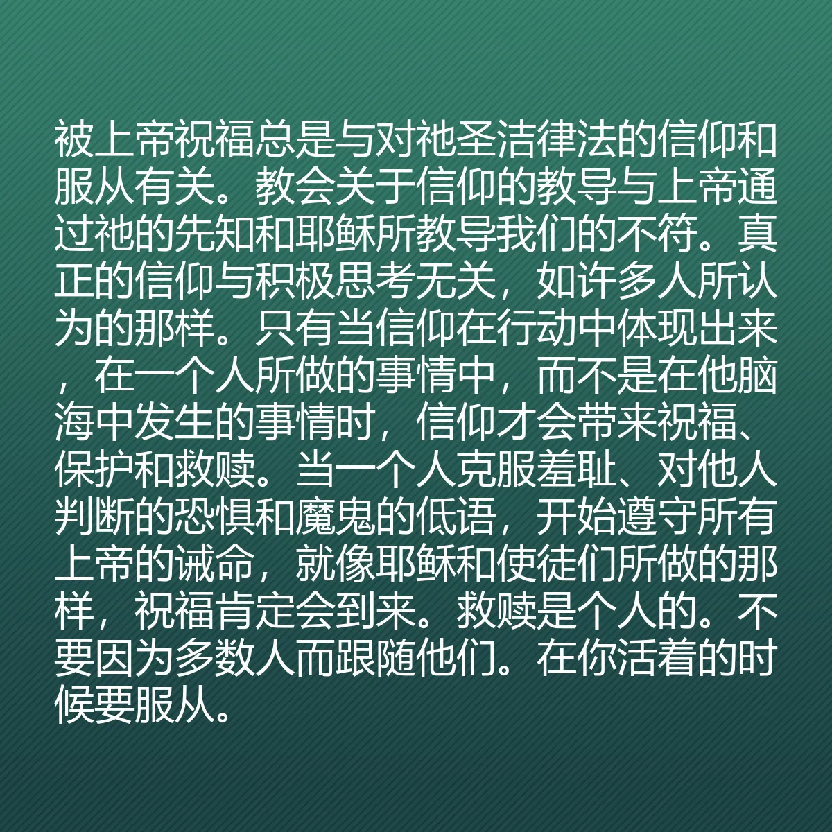 0060 - 上帝律法的帖子:被上帝祝福总是与对祂圣洁律法的信仰和服从有关。教会关于信仰的教导与上帝通过祂的先知和耶稣所教导我们的不符。真正的信仰与积极思考无关,如许多人所认为的那样。只有当信仰在行动中体现出来,在一个人所做的事情中,而不是在他脑海中发生的事情时,信仰才会带来祝福、保护和救赎。当一个人克服羞耻、对他人判断的恐惧和魔鬼的低语,开始遵守所有上帝的诫命,就像耶稣和使徒们所做的那样,祝福肯定会到来。救赎是个人的。不要因为多数人而跟随他们。在你活着的时候要服从。...