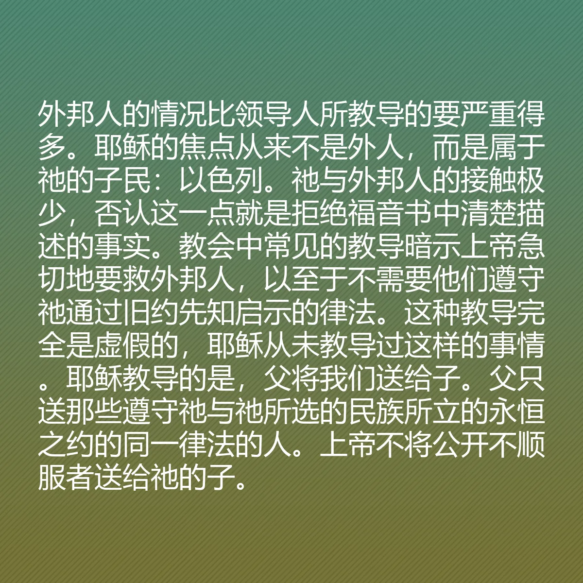 0063 - 上帝律法的帖子:外邦人的情况比领导人所教导的要严重得多。耶稣的焦点从来不是外人,而是属于祂的子民:以色列。祂与外邦人的接触极少,否认这一点就是拒绝福音书中清楚描述的事实。教会中常见的教导暗示上帝急切地要救外邦人,以至于不需要他们遵守祂通过旧约先知启示的律法。这种教导完全是虚假的,耶稣从未教导过这样的事情。耶稣教导的是,父将我们送给子。父只送那些遵守祂与祂所选的民族所立的永恒之约的同一律法的人。上帝不将公开不顺服者送给祂的子。...