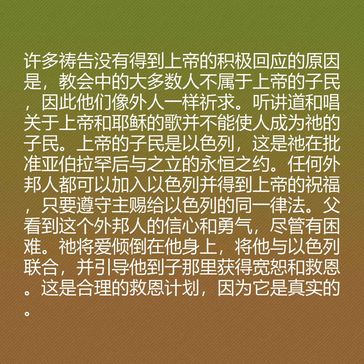 0069 - 上帝律法的帖子:许多祷告没有得到上帝的积极回应的原因是,教会中的大多数人不属于上帝的子民,因此他们像外人一样祈求。听讲道和唱关于上帝和耶稣的歌并不能使人成为祂的子民。上帝的子民是以色列,这是祂在批准亚伯拉罕后与之立的永恒之约。任何外邦人都可以加入以色列并得到上帝的祝福,只要遵守主赐给以色列的同一律法。父看到这个外邦人的信心和勇气,尽管有困难。祂将爱倾倒在他身上,将他与以色列联合,并引导他到子那里获得宽恕和救恩。这是合理的救恩计划,因为它是真实的。...
