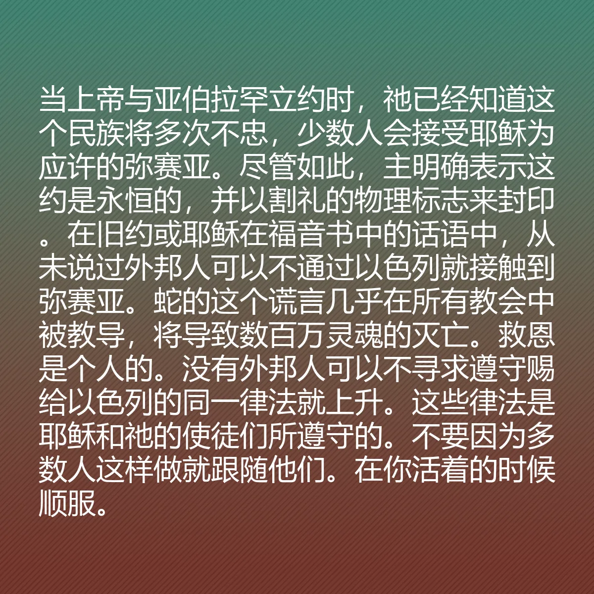 0073 - 上帝律法的帖子:当上帝与亚伯拉罕立约时,祂已经知道这个民族将多次不忠,少数人会接受耶稣为应许的弥赛亚。尽管如此,主明确表示这约是永恒的,并以割礼的物理标志来封印。在旧约或耶稣在福音书中的话语中,从未说过外邦人可以不通过以色列就接触到弥赛亚。蛇的这个谎言几乎在所有教会中被教导,将导致数百万灵魂的灭亡。救恩是个人的。没有外邦人可以不寻求遵守赐给以色列的同一律法就上升。这些律法是耶稣和祂的使徒们所遵守的。不要因为多数人这样做就跟随他们。在你活着的时候顺服。...