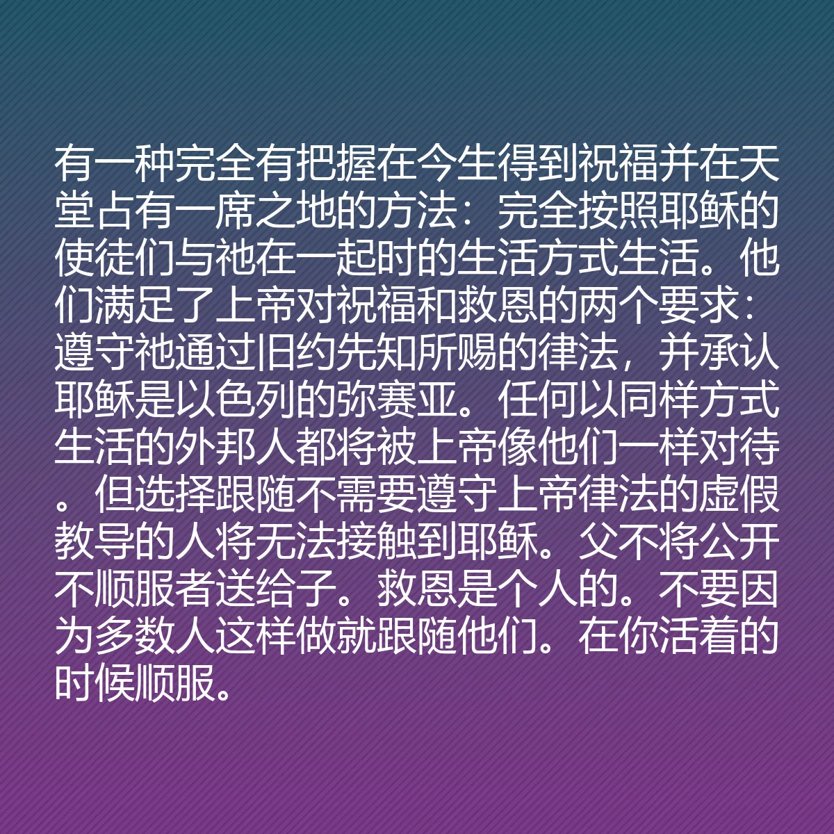 0074 - 上帝律法的帖子:有一种完全有把握在今生得到祝福并在天堂占有一席之地的方法:完全按照耶稣的使徒们与祂在一起时的生活方式生活。他们满足了上帝对祝福和救恩的两个要求:遵守祂通过旧约先知所赐的律法,并承认耶稣是以色列的弥赛亚。任何以同样方式生活的外邦人都将被上帝像他们一样对待。但选择跟随不需要遵守上帝律法的虚假教导的人将无法接触到耶稣。父不将公开不顺服者送给子。救恩是个人的。不要因为多数人这样做就跟随他们。在你活着的时候顺服。...