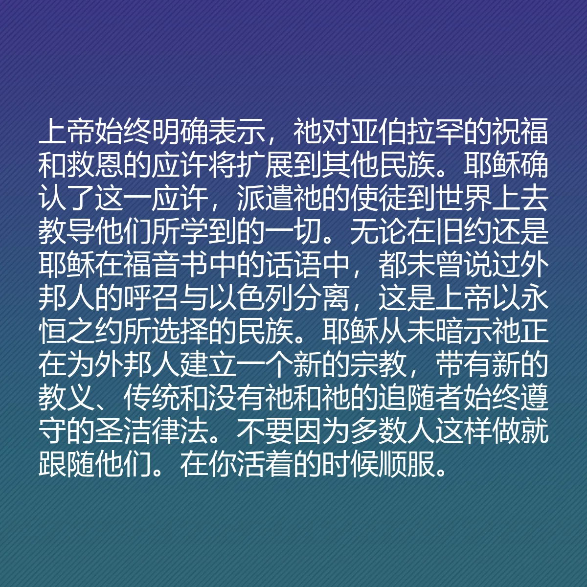 0077 - 上帝律法的帖子:上帝始终明确表示,祂对亚伯拉罕的祝福和救恩的应许将扩展到其他民族。耶稣确认了这一应许,派遣祂的使徒到世界上去教导他们所学到的一切。无论在旧约还是耶稣在福音书中的话语中,都未曾说过外邦人的呼召与以色列分离,这是上帝以永恒之约所选择的民族。耶稣从未暗示祂正在为外邦人建立一个新的宗教,带有新的教义、传统和没有祂和祂的追随者始终遵守的圣洁律法。不要因为多数人这样做就跟随他们。在你活着的时候顺服。...