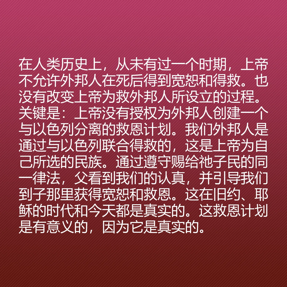 0079 - 上帝律法的帖子:在人类历史上,从未有过一个时期,上帝不允许外邦人在死后得到宽恕和得救。也没有改变上帝为救外邦人所设立的过程。关键是:上帝没有授权为外邦人创建一个与以色列分离的救恩计划。我们外邦人是通过与以色列联合得救的,这是上帝为自己所选的民族。通过遵守赐给祂子民的同一律法,父看到我们的认真,并引导我们到子那里获得宽恕和救恩。这在旧约、耶稣的时代和今天都是真实的。这救恩计划是有意义的,因为它是真实的。...