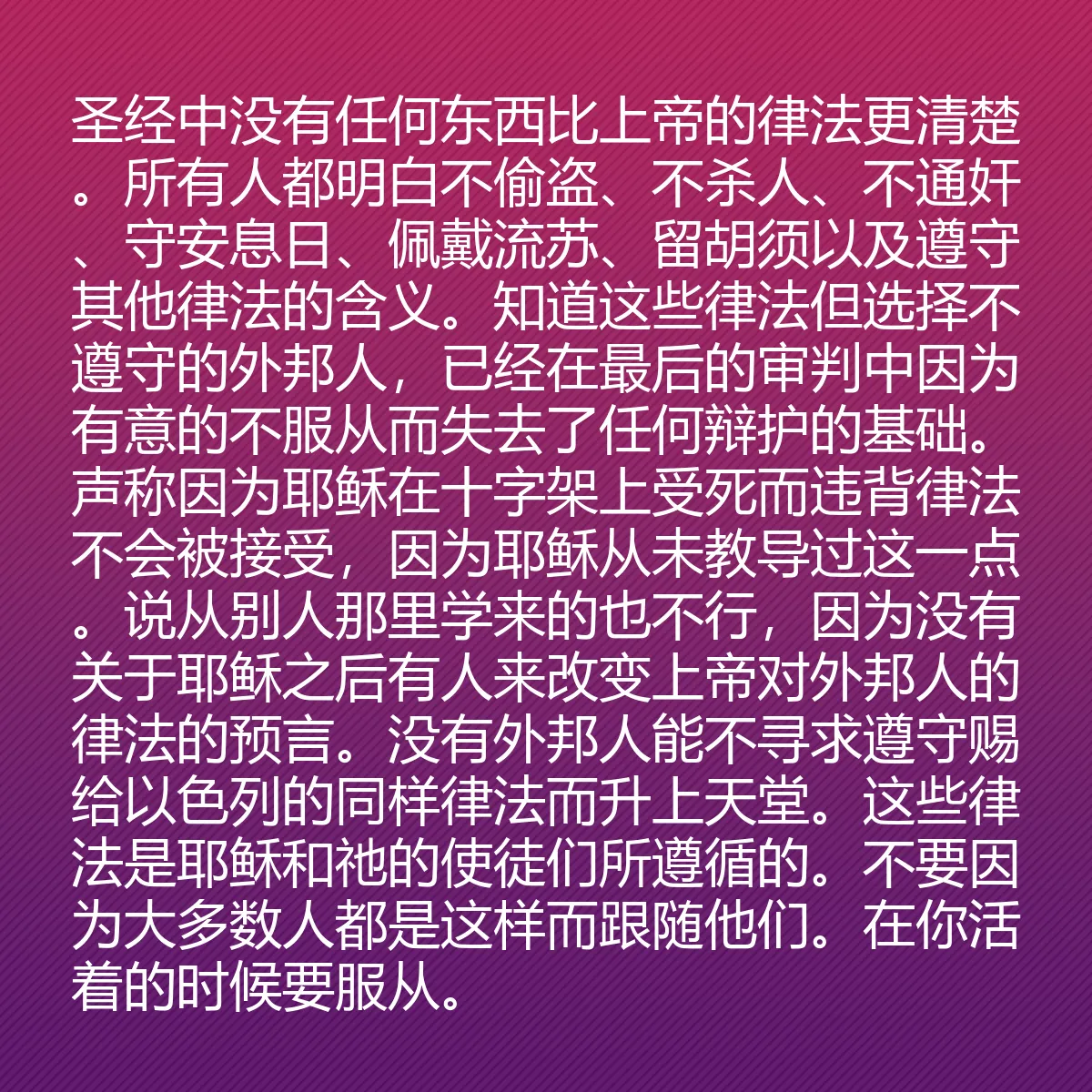0081 - 上帝律法的帖子:圣经中没有任何东西比上帝的律法更清楚。所有人都明白不偷盗、不杀人、不通奸、守安息日、佩戴流苏、留胡须以及遵守其他律法的含义。知道这些律法但选择不遵守的外邦人,已经在最后的审判中因为有意的不服从而失去了任何辩护的基础。声称因为耶稣在十字架上受死而违背律法不会被接受,因为耶稣从未教导过这一点。说从别人那里学来的也不行,因为没有关于耶稣之后有人来改变上帝对外邦人的律法的预言。没有外邦人能不寻求遵守赐给以色列的同样律法而升上天堂。这些律法是耶稣和祂的使徒们所遵循的。不要因为大多数人都是这样而跟随他们。在你活着的时候要服从。...