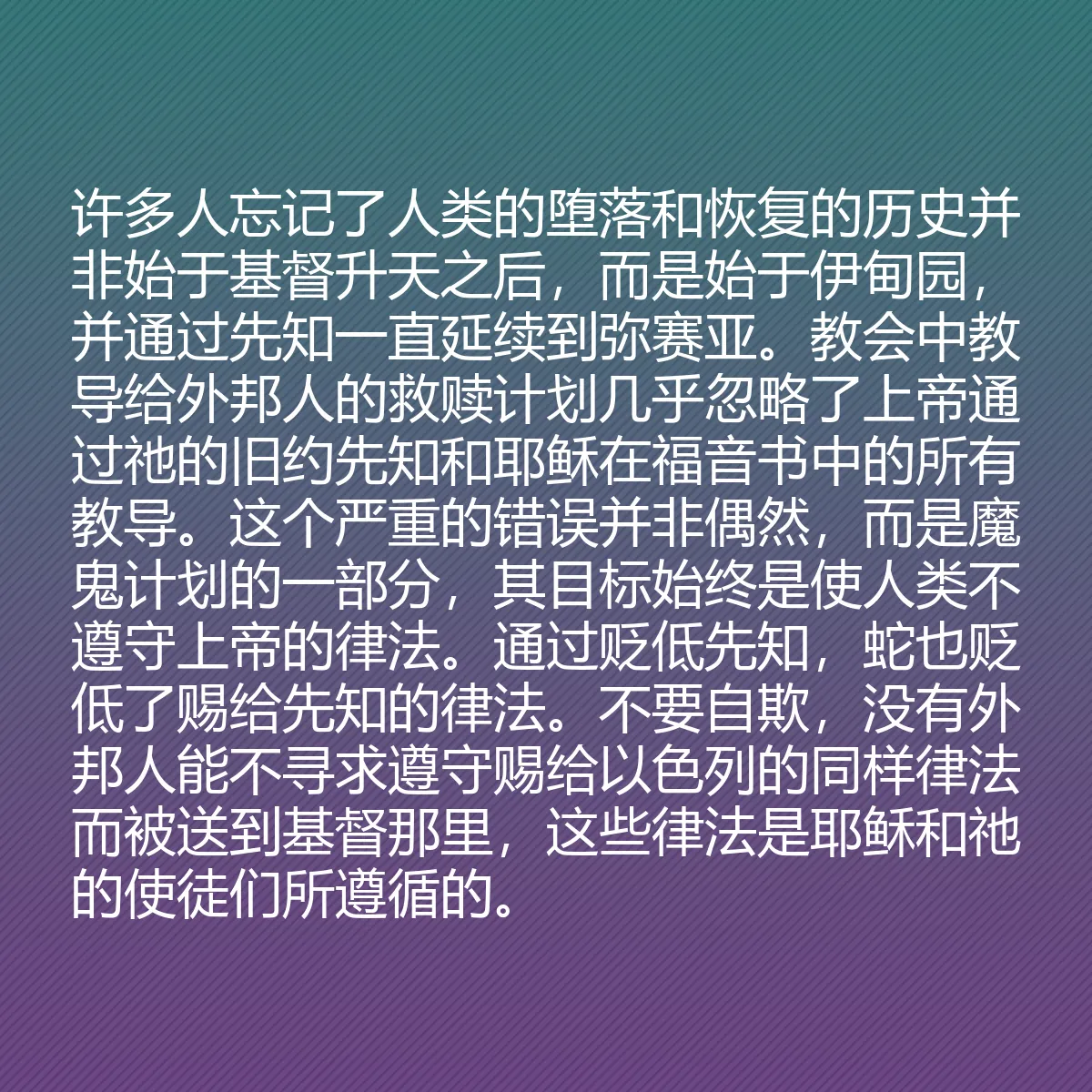 0084 - 上帝律法的帖子:许多人忘记了人类的堕落和恢复的历史并非始于基督升天之后,而是始于伊甸园,并通过先知一直延续到弥赛亚。教会中教导给外邦人的救赎计划几乎忽略了上帝通过祂的旧约先知和耶稣在福音书中的所有教导。这个严重的错误并非偶然,而是魔鬼计划的一部分,其目标始终是使人类不遵守上帝的律法。通过贬低先知,蛇也贬低了赐给先知的律法。不要自欺,没有外邦人能不寻求遵守赐给以色列的同样律法而被送到基督那里,这些律法是耶稣和祂的使徒们所遵循的。...