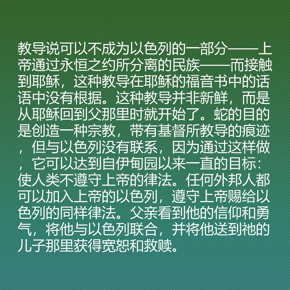 0090 - 上帝律法的帖子:教导说可以不成为以色列的一部分——上帝通过永恒之约所分离的民族——而接触到耶稣,这种教导在耶稣的福音书中的话语中没有根据。这种教导并非新鲜,而是从耶稣回到父那里时就开始了。蛇的目的是创造一种宗教,带有基督所教导的痕迹,但与以色列没有联系,因为通过这样做,它可以达到自伊甸园以来一直的目标:使人类不遵守上帝的律法。任何外邦人都可以加入上帝的以色列,遵守上帝赐给以色列的同样律法。父亲看到他的信仰和勇气,将他与以色列联合,并将他送到祂的儿子那里获得宽恕和救赎。...
