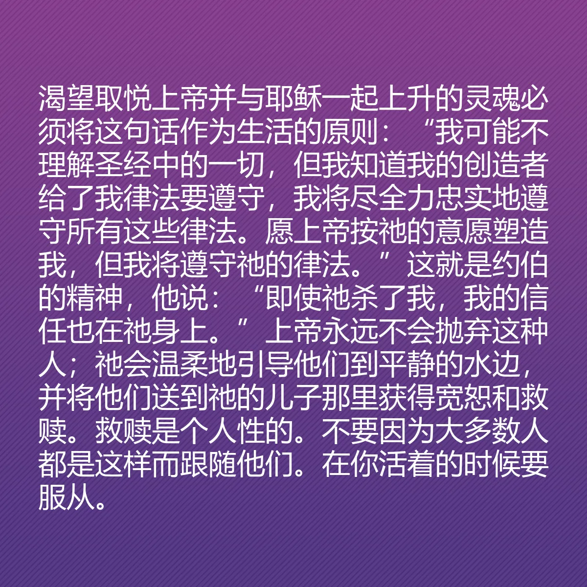 0091 - 上帝律法的帖子:渴望取悦上帝并与耶稣一起上升的灵魂必须将这句话作为生活的原则:“我可能不理解圣经中的一切,但我知道我的创造者给了我律法要遵守,我将尽全力忠实地遵守所有这些律法。愿上帝按祂的意愿塑造我,但我将遵守祂的律法。”这就是约伯的精神,他说:“即使祂杀了我,我的信任也在祂身上。”上帝永远不会抛弃这种人;祂会温柔地引导他们到平静的水边,并将他们送到祂的儿子那里获得宽恕和救赎。救赎是个人性的。不要因为大多数人都是这样而跟随他们。在你活着的时候要服从。...