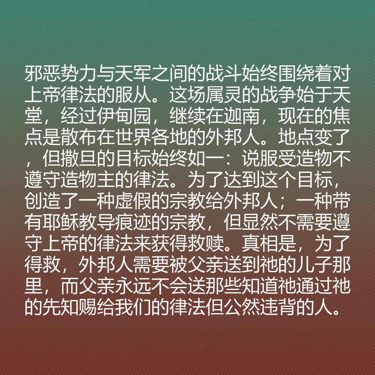 0093 - 上帝律法的帖子:邪恶势力与天军之间的战斗始终围绕着对上帝律法的服从。这场属灵的战争始于天堂,经过伊甸园,继续在迦南,现在的焦点是散布在世界各地的外邦人。地点变了,但撒旦的目标始终如一:说服受造物不遵守造物主的律法。为了达到这个目标,创造了一种虚假的宗教给外邦人;一种带有耶稣教导痕迹的宗教,但显然不需要遵守上帝的律法来获得救赎。真相是,为了得救,外邦人需要被父亲送到祂的儿子那里,而父亲永远不会送那些知道祂通过祂的先知赐给我们的律法但公然违背的人。...