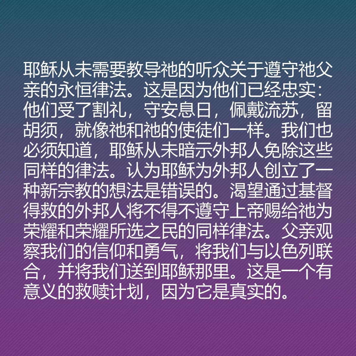 0094 - 上帝律法的帖子:耶稣从未需要教导祂的听众关于遵守祂父亲的永恒律法。这是因为他们已经忠实:他们受了割礼,守安息日,佩戴流苏,留胡须,就像祂和祂的使徒们一样。我们也必须知道,耶稣从未暗示外邦人免除这些同样的律法。认为耶稣为外邦人创立了一种新宗教的想法是错误的。渴望通过基督得救的外邦人将不得不遵守上帝赐给祂为荣耀和荣耀所选之民的同样律法。父亲观察我们的信仰和勇气,将我们与以色列联合,并将我们送到耶稣那里。这是一个有意义的救赎计划,因为它是真实的。...