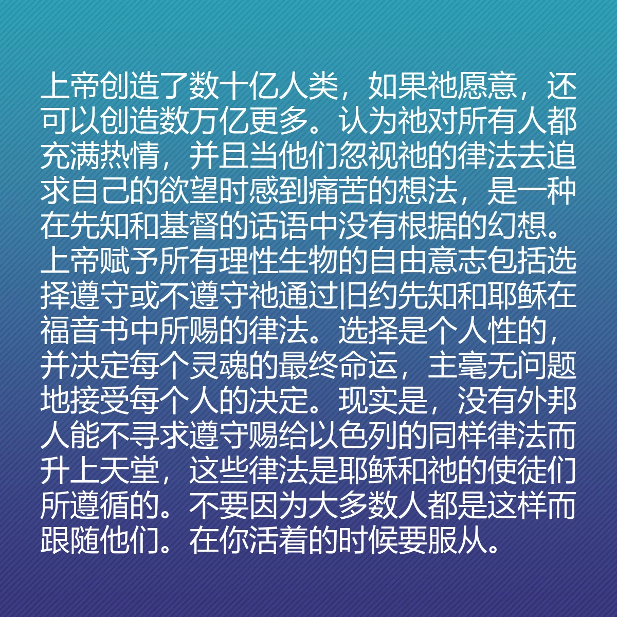 0095 - 上帝律法的帖子:上帝创造了数十亿人类,如果祂愿意,还可以创造数万亿更多。认为祂对所有人都充满热情,并且当他们忽视祂的律法去追求自己的欲望时感到痛苦的想法,是一种在先知和基督的话语中没有根据的幻想。上帝赋予所有理性生物的自由意志包括选择遵守或不遵守祂通过旧约先知和耶稣在福音书中所赐的律法。选择是个人性的,并决定每个灵魂的最终命运,主毫无问题地接受每个人的决定。现实是,没有外邦人能不寻求遵守赐给以色列的同样律法而升上天堂,这些律法是耶稣和祂的使徒们所遵循的。不要因为大多数人都是这样而跟随他们。在你活着的时候要服从。...