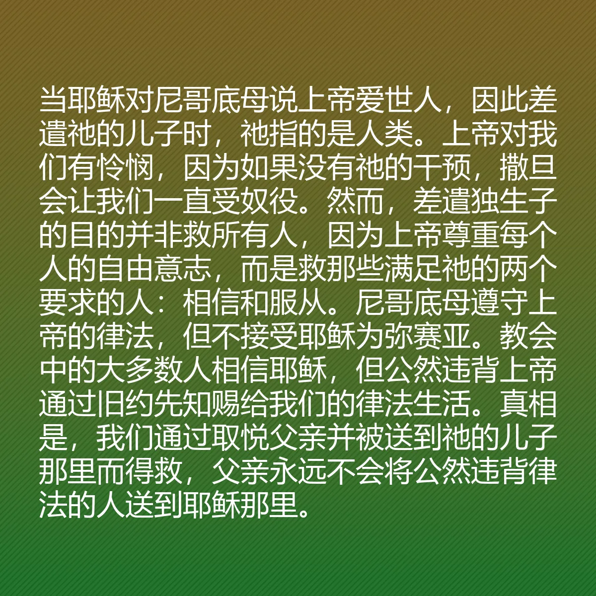 0096 - 上帝律法的帖子:当耶稣对尼哥底母说上帝爱世人,因此差遣祂的儿子时,祂指的是人类。上帝对我们有怜悯,因为如果没有祂的干预,撒旦会让我们一直受奴役。然而,差遣独生子的目的并非救所有人,因为上帝尊重每个人的自由意志,而是救那些满足祂的两个要求的人:相信和服从。尼哥底母遵守上帝的律法,但不接受耶稣为弥赛亚。教会中的大多数人相信耶稣,但公然违背上帝通过旧约先知赐给我们的律法生活。真相是,我们通过取悦父亲并被送到祂的儿子那里而得救,父亲永远不会将公然违背律法的人送到耶稣那里。...