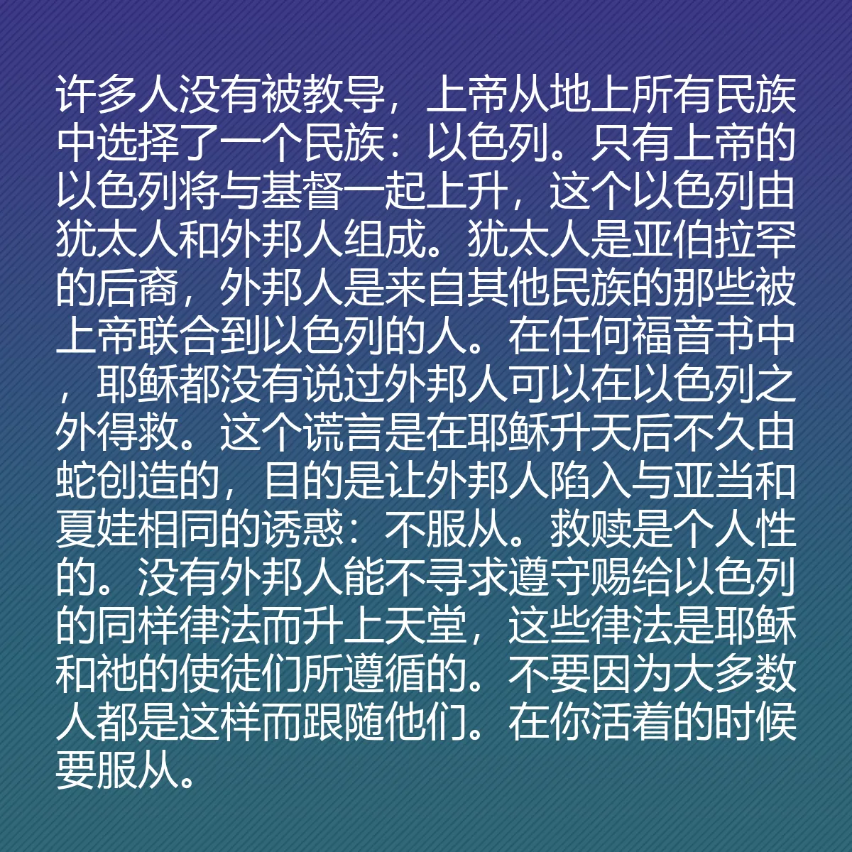 0097 - 上帝律法的帖子:许多人没有被教导,上帝从地上所有民族中选择了一个民族:以色列。只有上帝的以色列将与基督一起上升,这个以色列由犹太人和外邦人组成。犹太人是亚伯拉罕的后裔,外邦人是来自其他民族的那些被上帝联合到以色列的人。在任何福音书中,耶稣都没有说过外邦人可以在以色列之外得救。这个谎言是在耶稣升天后不久由蛇创造的,目的是让外邦人陷入与亚当和夏娃相同的诱惑:不服从。救赎是个人性的。没有外邦人能不寻求遵守赐给以色列的同样律法而升上天堂,这些律法是耶稣和祂的使徒们所遵循的。不要因为大多数人都是这样而跟随他们。在你活着的时候要服从。...