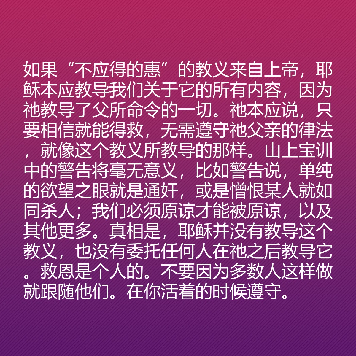 0101 - 上帝律法的帖子:如果“不应得的惠”的教义来自上帝,耶稣本应教导我们关于它的所有内容,因为祂教导了父所命令的一切。祂本应说,只要相信就能得救,无需遵守祂父亲的律法,就像这个教义所教导的那样。山上宝训中的警告将毫无意义,比如警告说,单纯的欲望之眼就是通奸,或是憎恨某人就如同杀人;我们必须原谅才能被原谅,以及其他更多。真相是,耶稣并没有教导这个教义,也没有委托任何人在祂之后教导它。救恩是个人的。不要因为多数人这样做就跟随他们。在你活着的时候遵守。...