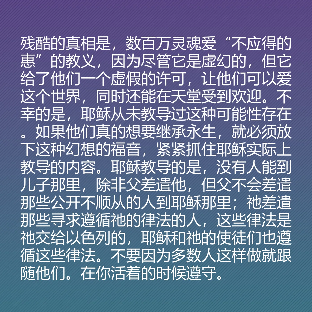 0102 - 上帝律法的帖子:残酷的真相是,数百万灵魂爱“不应得的惠”的教义,因为尽管它是虚幻的,但它给了他们一个虚假的许可,让他们可以爱这个世界,同时还能在天堂受到欢迎。不幸的是,耶稣从未教导过这种可能性存在。如果他们真的想要继承永生,就必须放下这种幻想的福音,紧紧抓住耶稣实际上教导的内容。耶稣教导的是,没有人能到儿子那里,除非父差遣他,但父不会差遣那些公开不顺从的人到耶稣那里;祂差遣那些寻求遵循祂的律法的人,这些律法是祂交给以色列的,耶稣和祂的使徒们也遵循这些律法。不要因为多数人这样做就跟随他们。在你活着的时候遵守。...