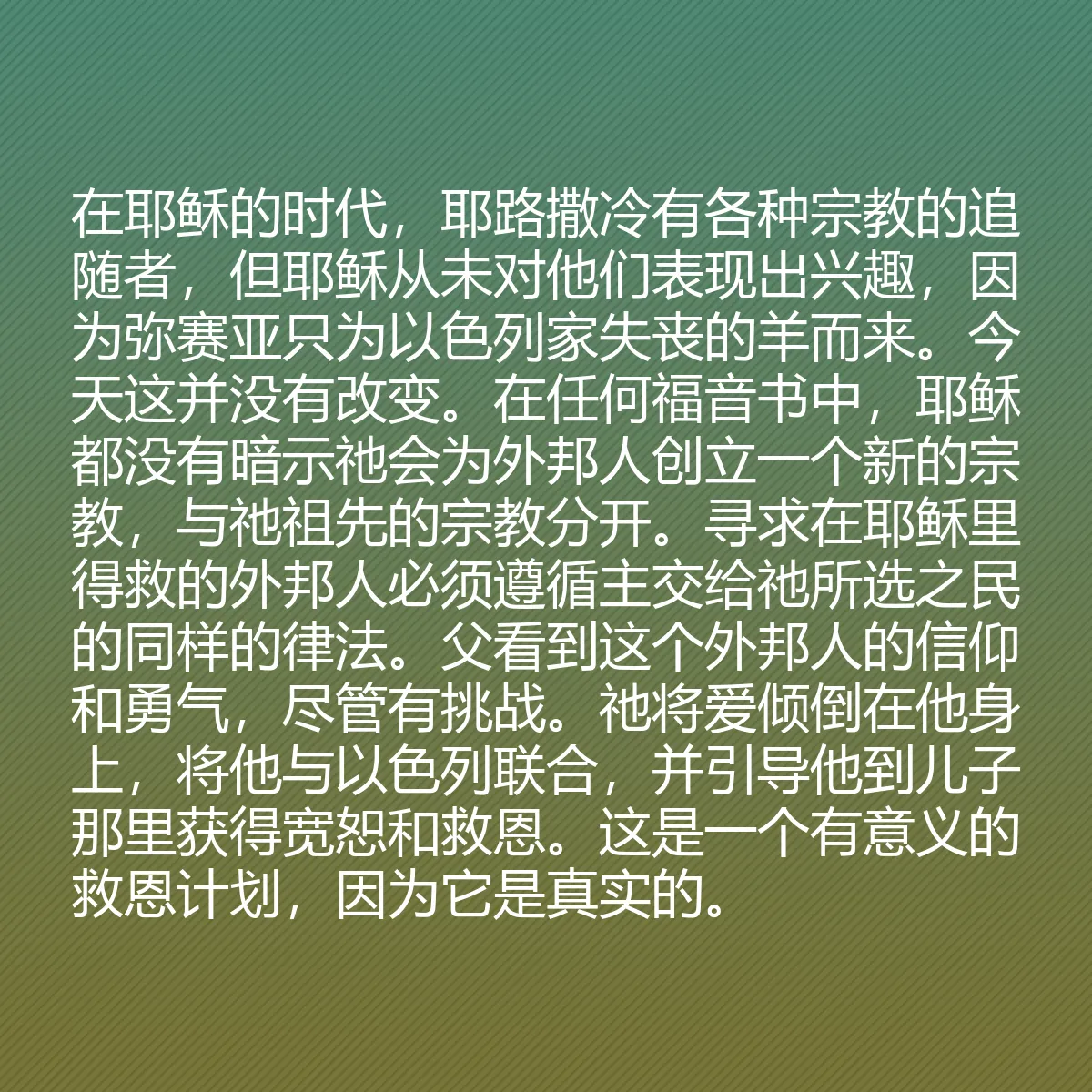 0103 - 上帝律法的帖子:在耶稣的时代,耶路撒冷有各种宗教的追随者,但耶稣从未对他们表现出兴趣,因为弥赛亚只为以色列家失丧的羊而来。今天这并没有改变。在任何福音书中,耶稣都没有暗示祂会为外邦人创立一个新的宗教,与祂祖先的宗教分开。寻求在耶稣里得救的外邦人必须遵循主交给祂所选之民的同样的律法。父看到这个外邦人的信仰和勇气,尽管有挑战。祂将爱倾倒在他身上,将他与以色列联合,并引导他到儿子那里获得宽恕和救恩。这是一个有意义的救恩计划,因为它是真实的。...