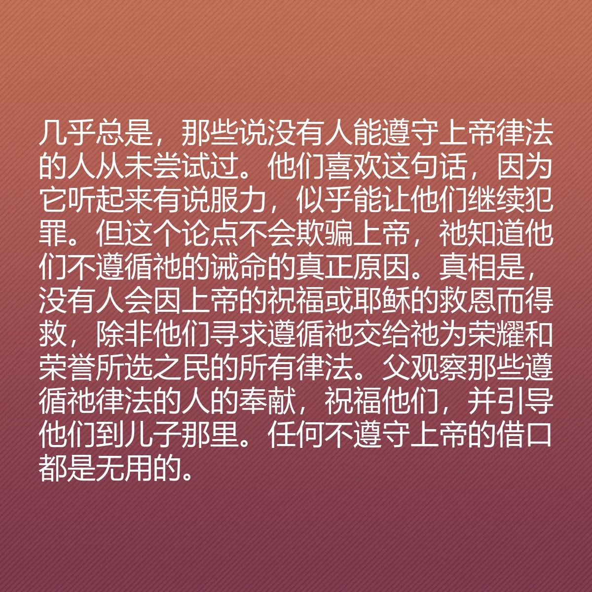 0106 - 上帝律法的帖子:几乎总是,那些说没有人能遵守上帝律法的人从未尝试过。他们喜欢这句话,因为它听起来有说服力,似乎能让他们继续犯罪。但这个论点不会欺骗上帝,祂知道他们不遵循祂的诫命的真正原因。真相是,没有人会因上帝的祝福或耶稣的救恩而得救,除非他们寻求遵循祂交给祂为荣耀和荣誉所选之民的所有律法。父观察那些遵循祂律法的人的奉献,祝福他们,并引导他们到儿子那里。任何不遵守上帝的借口都是无用的。...