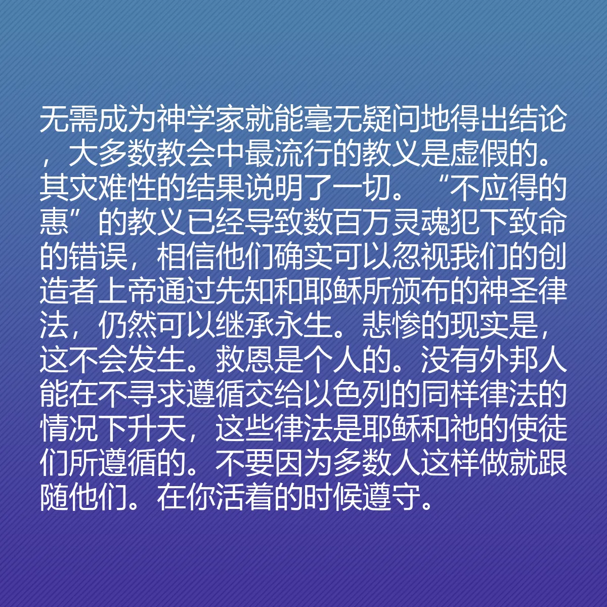 0107 - 上帝律法的帖子:无需成为神学家就能毫无疑问地得出结论,大多数教会中最流行的教义是虚假的。其灾难性的结果说明了一切。“不应得的惠”的教义已经导致数百万灵魂犯下致命的错误,相信他们确实可以忽视我们的创造者上帝通过先知和耶稣所颁布的神圣律法,仍然可以继承永生。悲惨的现实是,这不会发生。救恩是个人的。没有外邦人能在不寻求遵循交给以色列的同样律法的情况下升天,这些律法是耶稣和祂的使徒们所遵循的。不要因为多数人这样做就跟随他们。在你活着的时候遵守。...