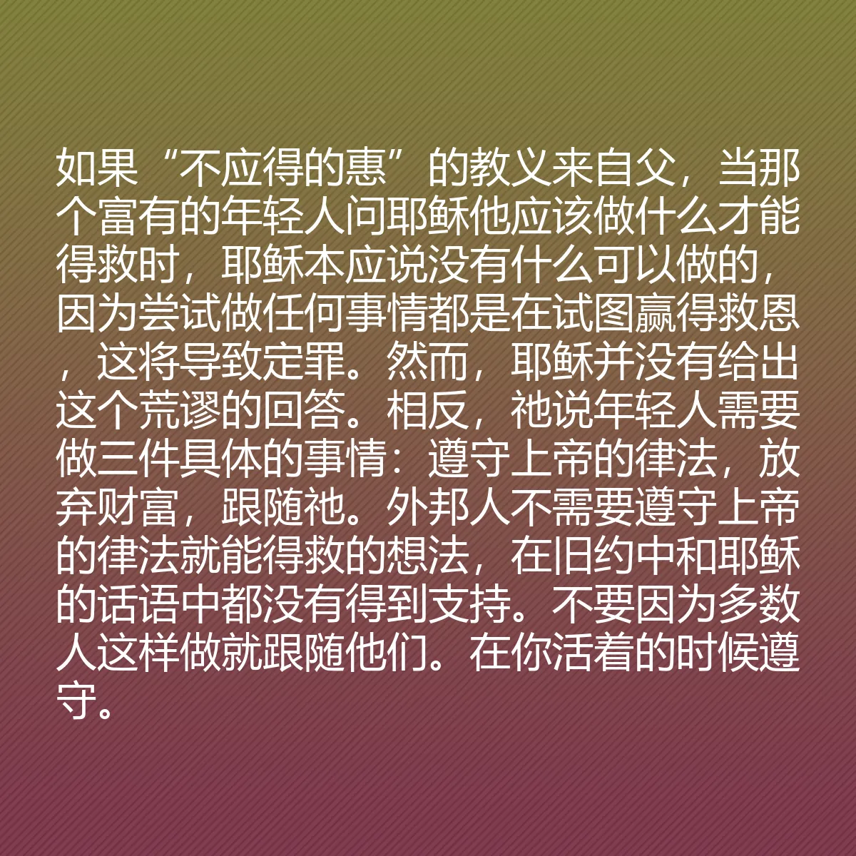 0108 - 上帝律法的帖子:如果“不应得的惠”的教义来自父,当那个富有的年轻人问耶稣他应该做什么才能得救时,耶稣本应说没有什么可以做的,因为尝试做任何事情都是在试图赢得救恩,这将导致定罪。然而,耶稣并没有给出这个荒谬的回答。相反,祂说年轻人需要做三件具体的事情:遵守上帝的律法,放弃财富,跟随祂。外邦人不需要遵守上帝的律法就能得救的想法,在旧约中和耶稣的话语中都没有得到支持。不要因为多数人这样做就跟随他们。在你活着的时候遵守。...