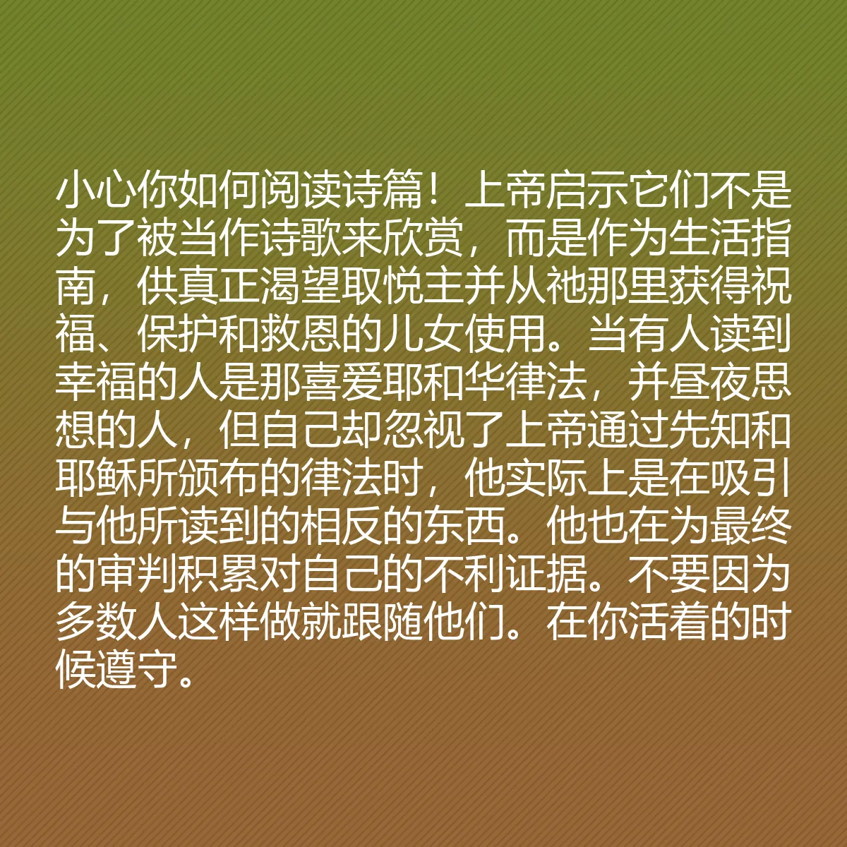 0109 - 上帝律法的帖子:小心你如何阅读诗篇!上帝启示它们不是为了被当作诗歌来欣赏,而是作为生活指南,供真正渴望取悦主并从祂那里获得祝福、保护和救恩的儿女使用。当有人读到幸福的人是那喜爱耶和华律法,并昼夜思想的人,但自己却忽视了上帝通过先知和耶稣所颁布的律法时,他实际上是在吸引与他所读到的相反的东西。他也在为最终的审判积累对自己的不利证据。不要因为多数人这样做就跟随他们。在你活着的时候遵守。...