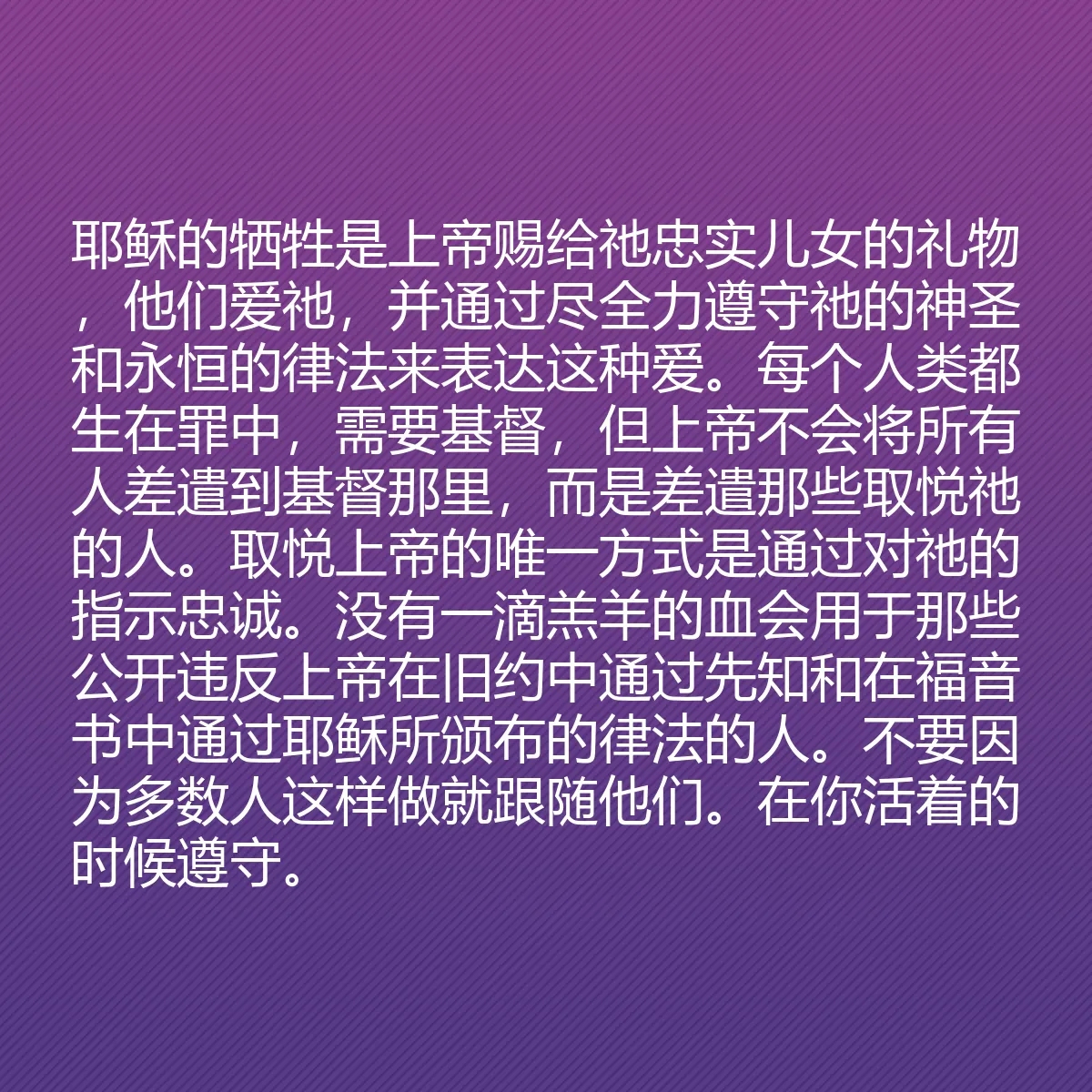 0111 - 上帝律法的帖子:耶稣的牺牲是上帝赐给祂忠实儿女的礼物,他们爱祂,并通过尽全力遵守祂的神圣和永恒的律法来表达这种爱。每个人类都生在罪中,需要基督,但上帝不会将所有人差遣到基督那里,而是差遣那些取悦祂的人。取悦上帝的唯一方式是通过对祂的指示忠诚。没有一滴羔羊的血会用于那些公开违反上帝在旧约中通过先知和在福音书中通过耶稣所颁布的律法的人。不要因为多数人这样做就跟随他们。在你活着的时候遵守。...