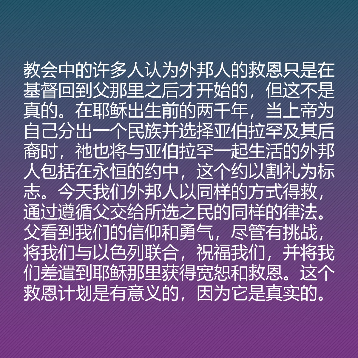 0114 - 上帝律法的帖子:教会中的许多人认为外邦人的救恩只是在基督回到父那里之后才开始的,但这不是真的。在耶稣出生前的两千年,当上帝为自己分出一个民族并选择亚伯拉罕及其后裔时,祂也将与亚伯拉罕一起生活的外邦人包括在永恒的约中,这个约以割礼为标志。今天我们外邦人以同样的方式得救,通过遵循父交给所选之民的同样的律法。父看到我们的信仰和勇气,尽管有挑战,将我们与以色列联合,祝福我们,并将我们差遣到耶稣那里获得宽恕和救恩。这个救恩计划是有意义的,因为它是真实的。...