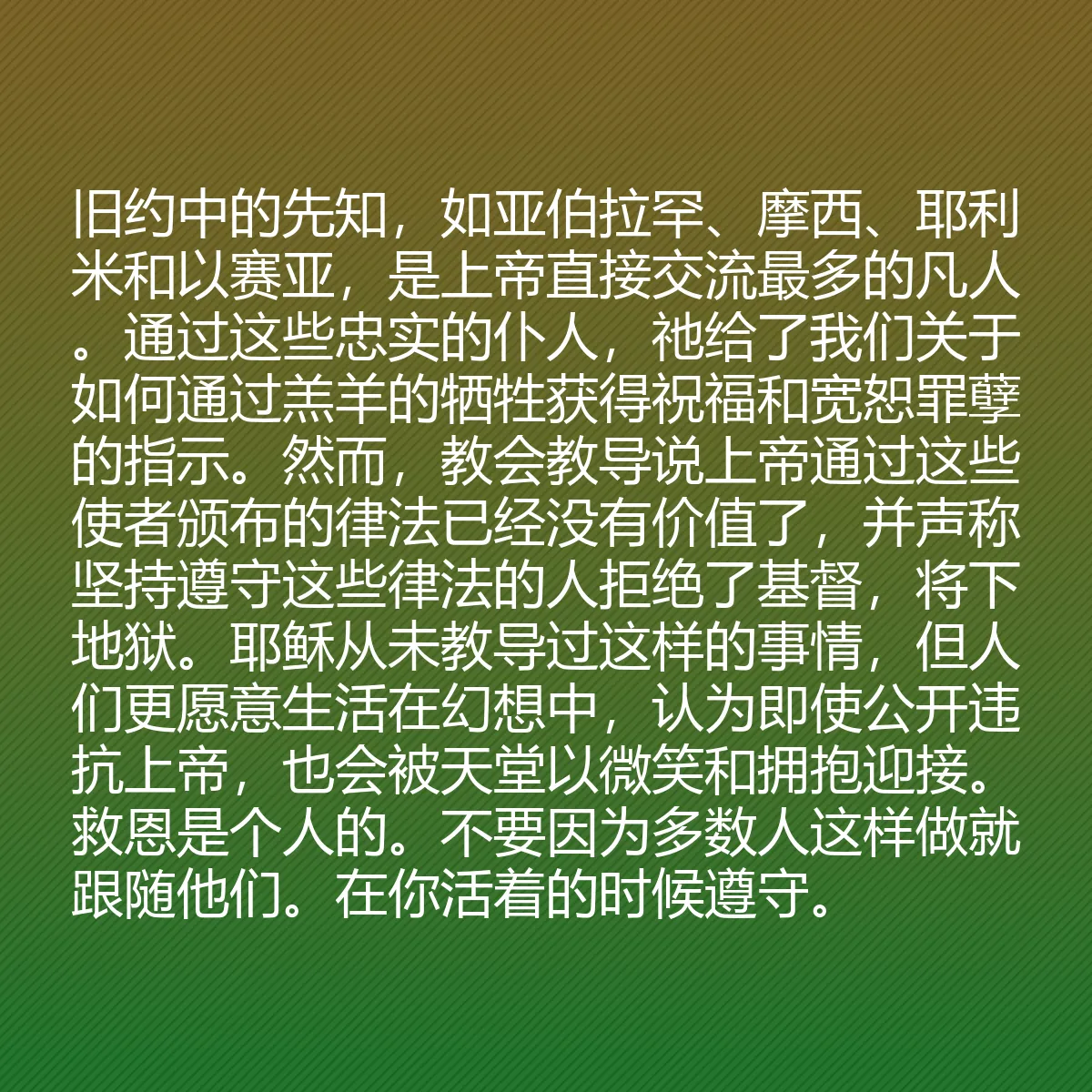 0116 - 上帝律法的帖子:旧约中的先知,如亚伯拉罕、摩西、耶利米和以赛亚,是上帝直接交流最多的凡人。通过这些忠实的仆人,祂给了我们关于如何通过羔羊的牺牲获得祝福和宽恕罪孽的指示。然而,教会教导说上帝通过这些使者颁布的律法已经没有价值了,并声称坚持遵守这些律法的人拒绝了基督,将下地狱。耶稣从未教导过这样的事情,但人们更愿意生活在幻想中,认为即使公开违抗上帝,也会被天堂以微笑和拥抱迎接。救恩是个人的。不要因为多数人这样做就跟随他们。在你活着的时候遵守。...