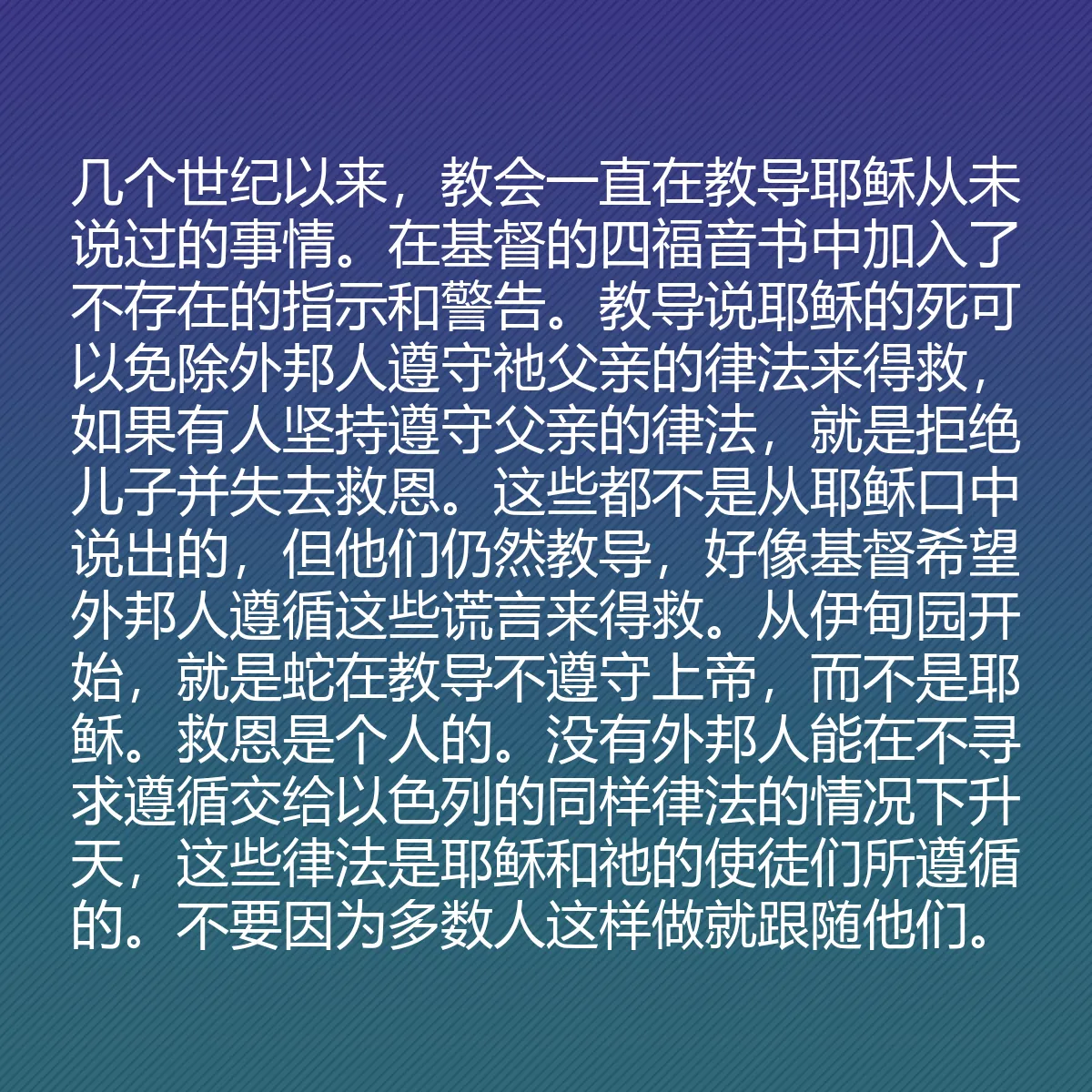 0117 - 上帝律法的帖子:几个世纪以来,教会一直在教导耶稣从未说过的事情。在基督的四福音书中加入了不存在的指示和警告。教导说耶稣的死可以免除外邦人遵守祂父亲的律法来得救,如果有人坚持遵守父亲的律法,就是拒绝儿子并失去救恩。这些都不是从耶稣口中说出的,但他们仍然教导,好像基督希望外邦人遵循这些谎言来得救。从伊甸园开始,就是蛇在教导不遵守上帝,而不是耶稣。救恩是个人的。没有外邦人能在不寻求遵循交给以色列的同样律法的情况下升天,这些律法是耶稣和祂的使徒们所遵循的。不要因为多数人这样做就跟随他们。...