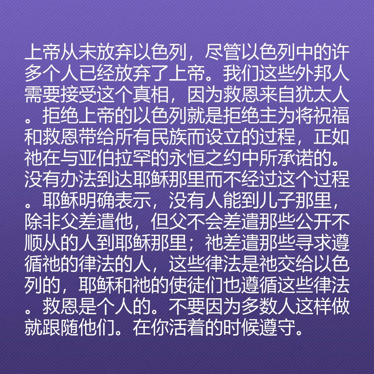 0118 - 上帝律法的帖子:上帝从未放弃以色列,尽管以色列中的许多个人已经放弃了上帝。我们这些外邦人需要接受这个真相,因为救恩来自犹太人。拒绝上帝的以色列就是拒绝主为将祝福和救恩带给所有民族而设立的过程,正如祂在与亚伯拉罕的永恒之约中所承诺的。没有办法到达耶稣那里而不经过这个过程。耶稣明确表示,没有人能到儿子那里,除非父差遣他,但父不会差遣那些公开不顺从的人到耶稣那里;祂差遣那些寻求遵循祂的律法的人,这些律法是祂交给以色列的,耶稣和祂的使徒们也遵循这些律法。救恩是个人的。不要因为多数人这样做就跟随他们。在你活着的时候遵守。...