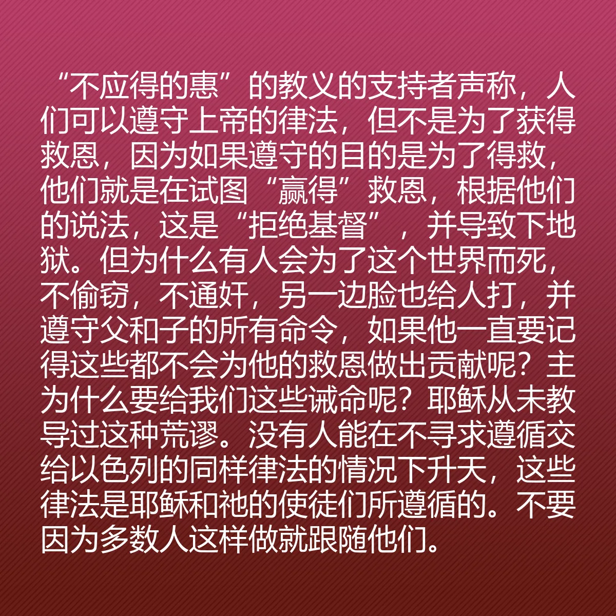 0119 - 上帝律法的帖子:“不应得的惠”的教义的支持者声称,人们可以遵守上帝的律法,但不是为了获得救恩,因为如果遵守的目的是为了得救,他们就是在试图“赢得”救恩,根据他们的说法,这是“拒绝基督”,并导致下地狱。但为什么有人会为了这个世界而死,不偷窃,不通奸,另一边脸也给人打,并遵守父和子的所有命令,如果他一直要记得这些都不会为他的救恩做出贡献呢?主为什么要给我们这些诫命呢?耶稣从未教导过这种荒谬。没有人能在不寻求遵循交给以色列的同样律法的情况下升天,这些律法是耶稣和祂的使徒们所遵循的。不要因为多数人这样做就跟随他们。...