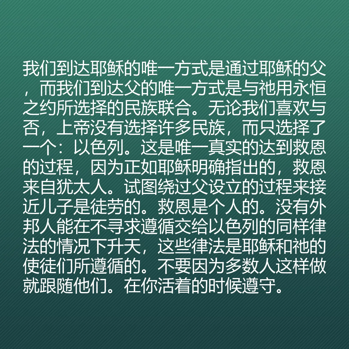 0120 - 上帝律法的帖子:我们到达耶稣的唯一方式是通过耶稣的父,而我们到达父的唯一方式是与祂用永恒之约所选择的民族联合。无论我们喜欢与否,上帝没有选择许多民族,而只选择了一个:以色列。这是唯一真实的达到救恩的过程,因为正如耶稣明确指出的,救恩来自犹太人。试图绕过父设立的过程来接近儿子是徒劳的。救恩是个人的。没有外邦人能在不寻求遵循交给以色列的同样律法的情况下升天,这些律法是耶稣和祂的使徒们所遵循的。不要因为多数人这样做就跟随他们。在你活着的时候遵守。...