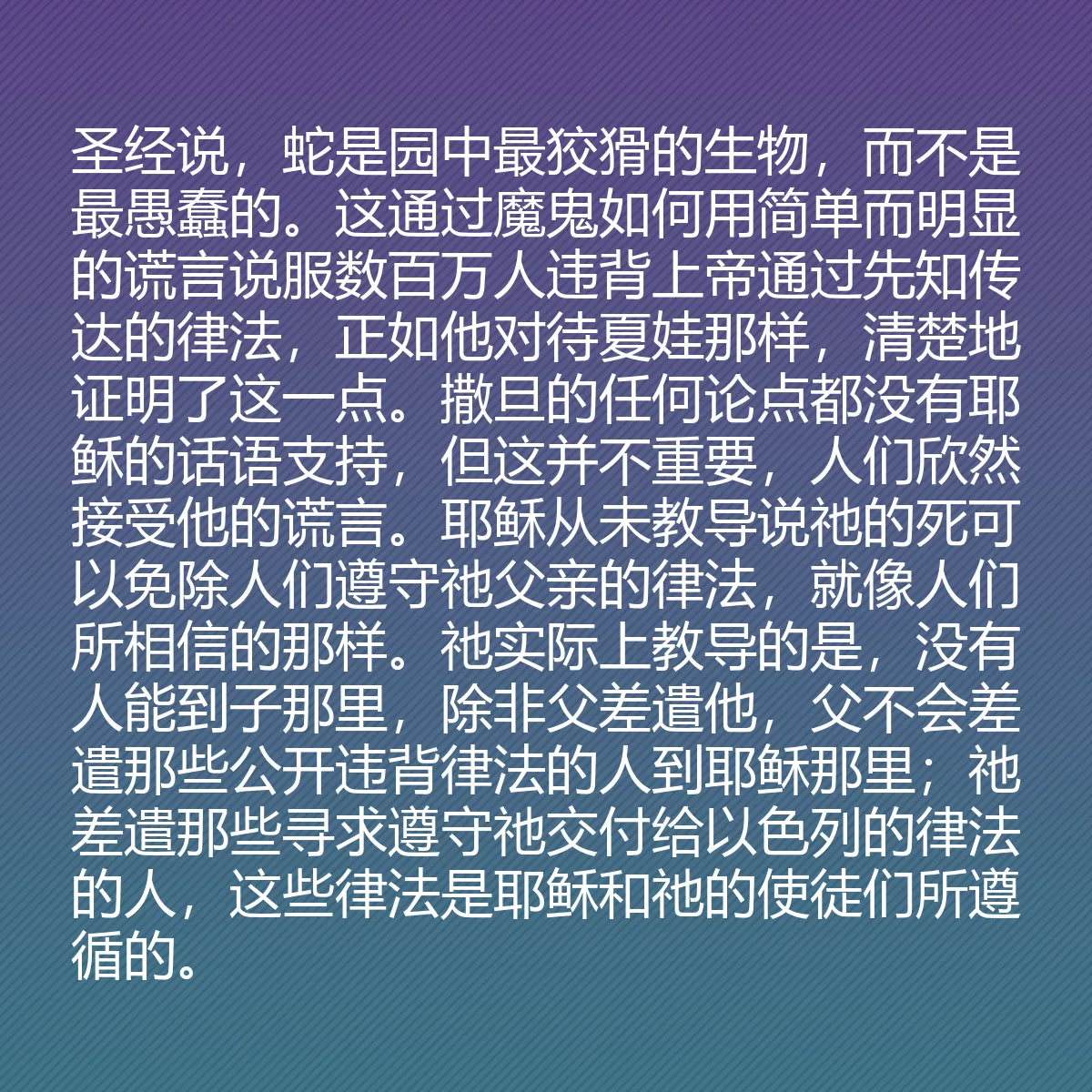 0122 - 上帝律法的帖子:圣经说,蛇是园中最狡猾的生物,而不是最愚蠢的。这通过魔鬼如何用简单而明显的谎言说服数百万人违背上帝通过先知传达的律法,正如他对待夏娃那样,清楚地证明了这一点。撒旦的任何论点都没有耶稣的话语支持,但这并不重要,人们欣然接受他的谎言。耶稣从未教导说祂的死可以免除人们遵守祂父亲的律法,就像人们所相信的那样。祂实际上教导的是,没有人能到子那里,除非父差遣他,父不会差遣那些公开违背律法的人到耶稣那里;祂差遣那些寻求遵守祂交付给以色列的律法的人,这些律法是耶稣和祂的使徒们所遵循的。...