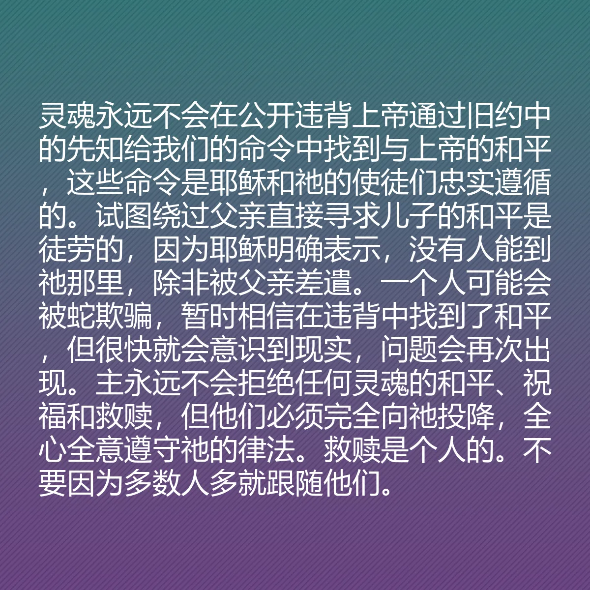 0124 - 上帝律法的帖子:灵魂永远不会在公开违背上帝通过旧约中的先知给我们的命令中找到与上帝的和平,这些命令是耶稣和祂的使徒们忠实遵循的。试图绕过父亲直接寻求儿子的和平是徒劳的,因为耶稣明确表示,没有人能到祂那里,除非被父亲差遣。一个人可能会被蛇欺骗,暂时相信在违背中找到了和平,但很快就会意识到现实,问题会再次出现。主永远不会拒绝任何灵魂的和平、祝福和救赎,但他们必须完全向祂投降,全心全意遵守祂的律法。救赎是个人的。不要因为多数人多就跟随他们。...