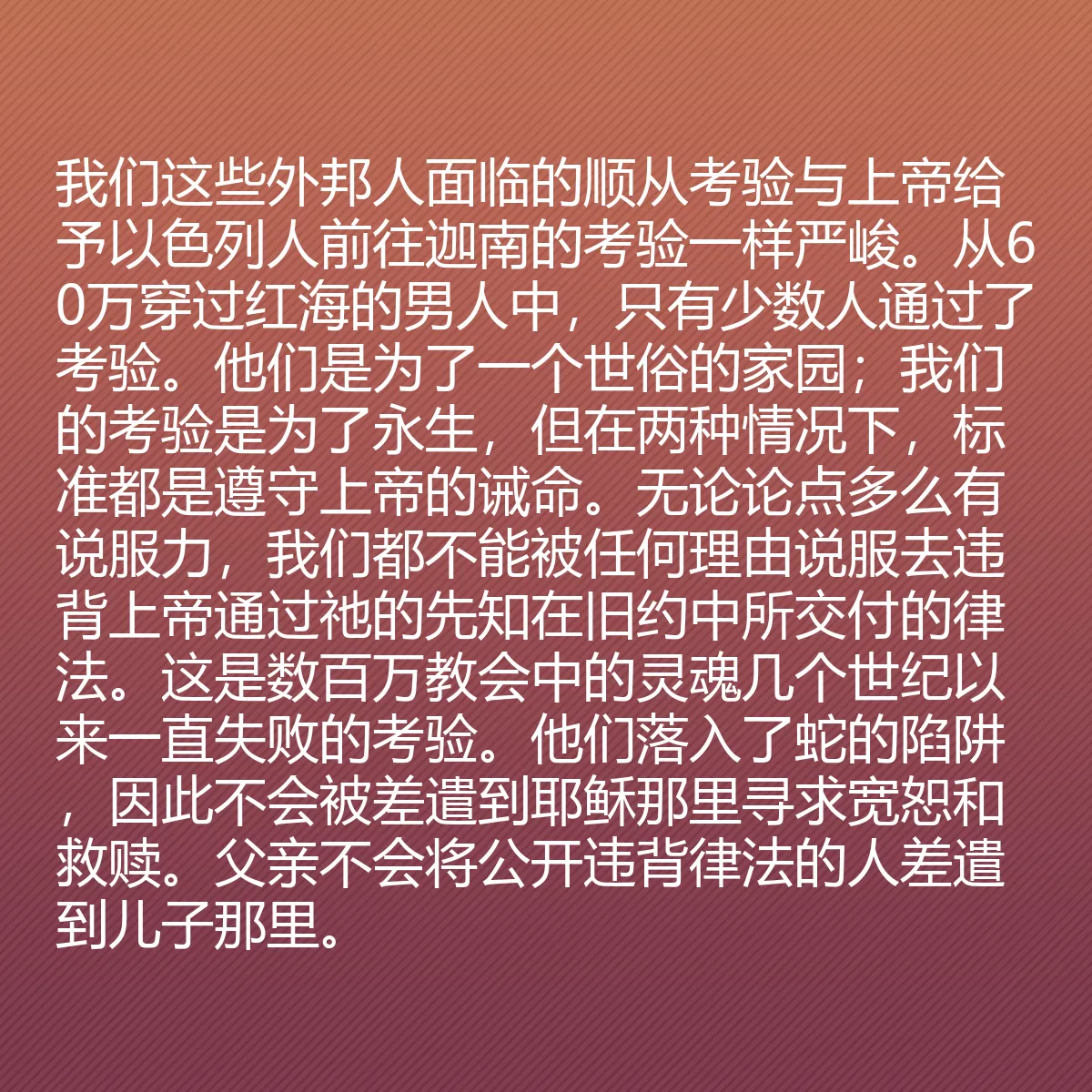 0126 - 上帝律法的帖子:我们这些外邦人面临的顺从考验与上帝给予以色列人前往迦南的考验一样严峻。从60万穿过红海的男人中,只有少数人通过了考验。他们是为了一个世俗的家园;我们的考验是为了永生,但在两种情况下,标准都是遵守上帝的诫命。无论论点多么有说服力,我们都不能被任何理由说服去违背上帝通过祂的先知在旧约中所交付的律法。这是数百万教会中的灵魂几个世纪以来一直失败的考验。他们落入了蛇的陷阱,因此不会被差遣到耶稣那里寻求宽恕和救赎。父亲不会将公开违背律法的人差遣到儿子那里。...