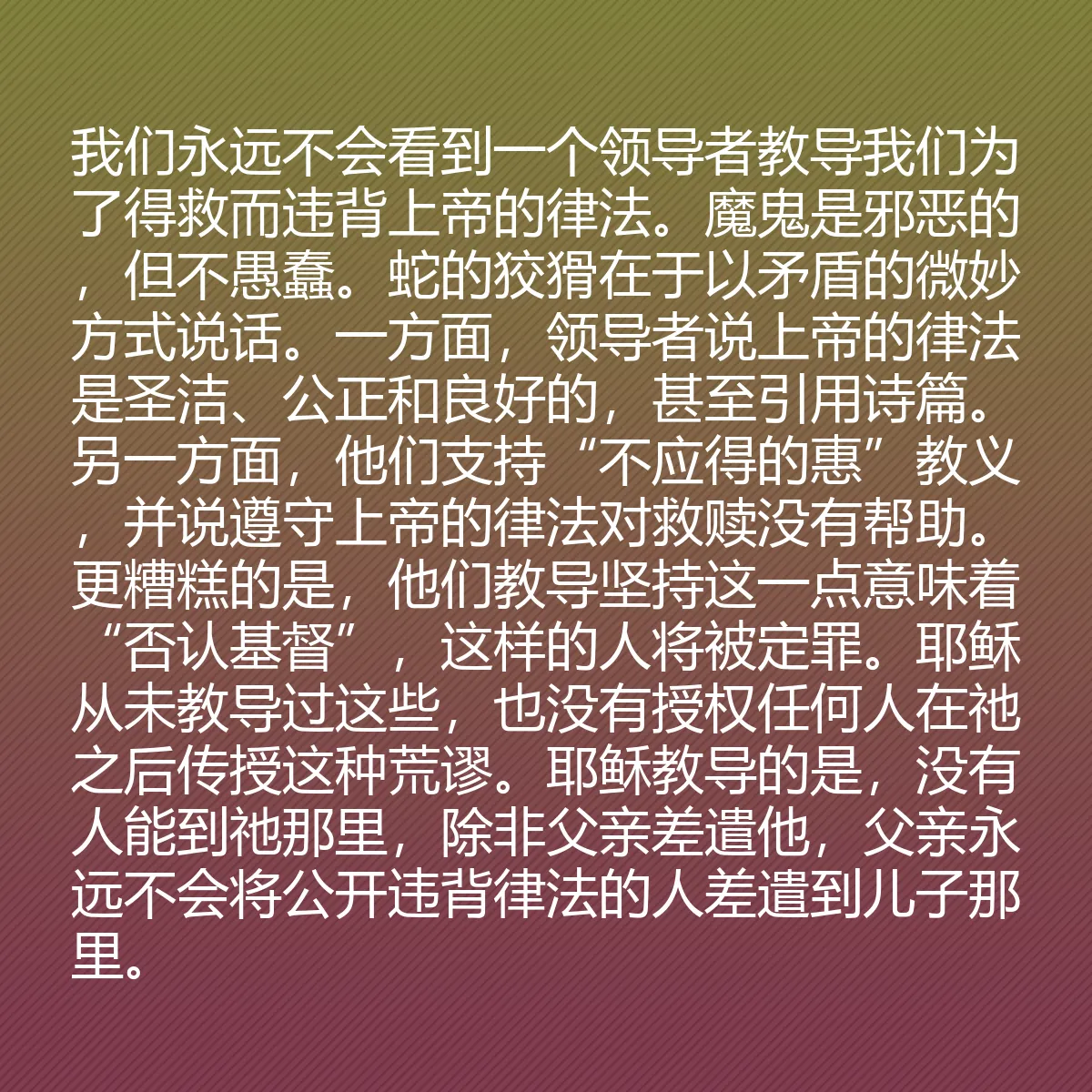 0128 - 上帝律法的帖子:我们永远不会看到一个领导者教导我们为了得救而违背上帝的律法。魔鬼是邪恶的,但不愚蠢。蛇的狡猾在于以矛盾的微妙方式说话。一方面,领导者说上帝的律法是圣洁、公正和良好的,甚至引用诗篇。另一方面,他们支持“不应得的惠”教义,并说遵守上帝的律法对救赎没有帮助。更糟糕的是,他们教导坚持这一点意味着“否认基督”,这样的人将被定罪。耶稣从未教导过这些,也没有授权任何人在祂之后传授这种荒谬。耶稣教导的是,没有人能到祂那里,除非父亲差遣他,父亲永远不会将公开违背律法的人差遣到儿子那里。...