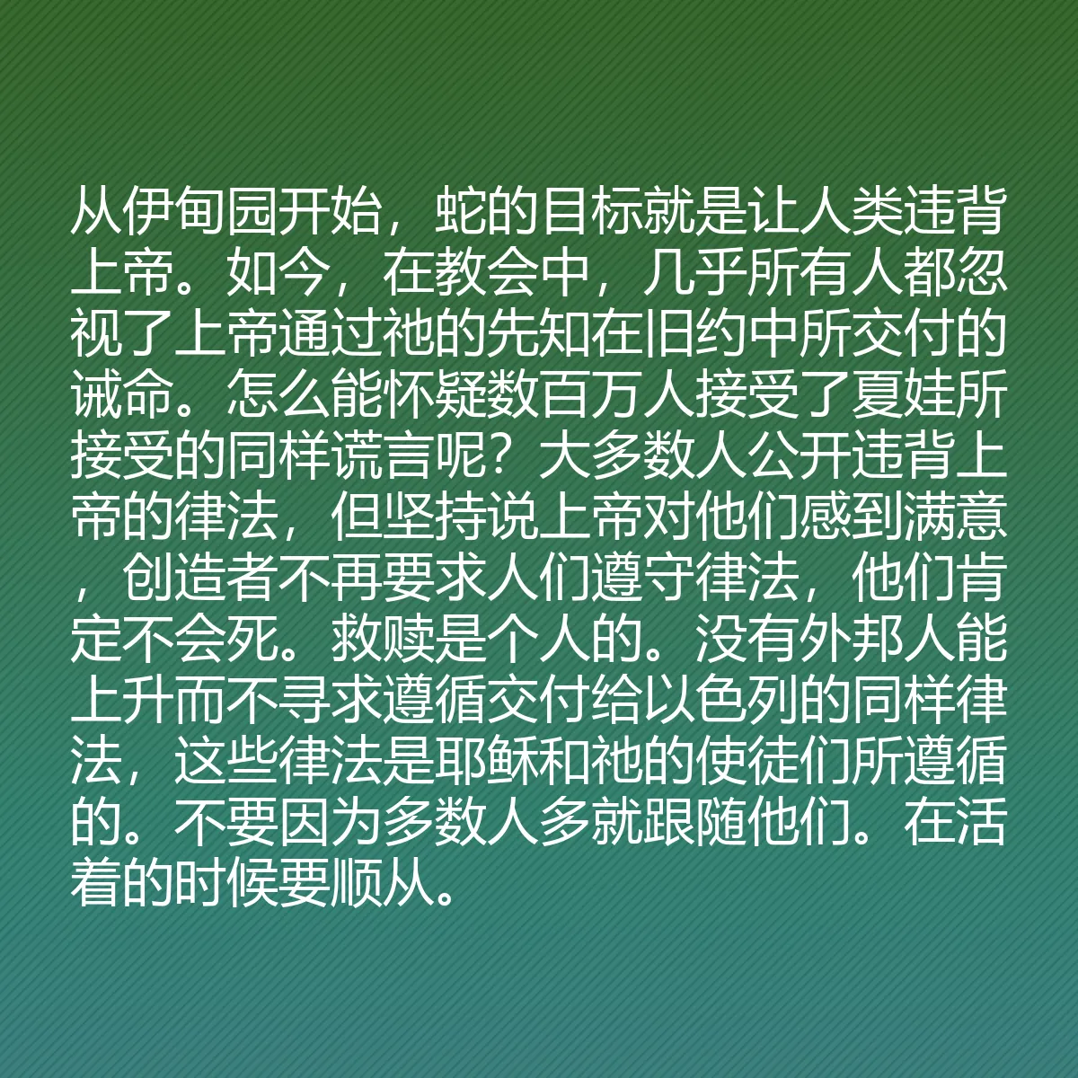 0130 - 上帝律法的帖子:从伊甸园开始,蛇的目标就是让人类违背上帝。如今,在教会中,几乎所有人都忽视了上帝通过祂的先知在旧约中所交付的诫命。怎么能怀疑数百万人接受了夏娃所接受的同样谎言呢?大多数人公开违背上帝的律法,但坚持说上帝对他们感到满意,创造者不再要求人们遵守律法,他们肯定不会死。救赎是个人的。没有外邦人能上升而不寻求遵循交付给以色列的同样律法,这些律法是耶稣和祂的使徒们所遵循的。不要因为多数人多就跟随他们。在活着的时候要顺从。...
