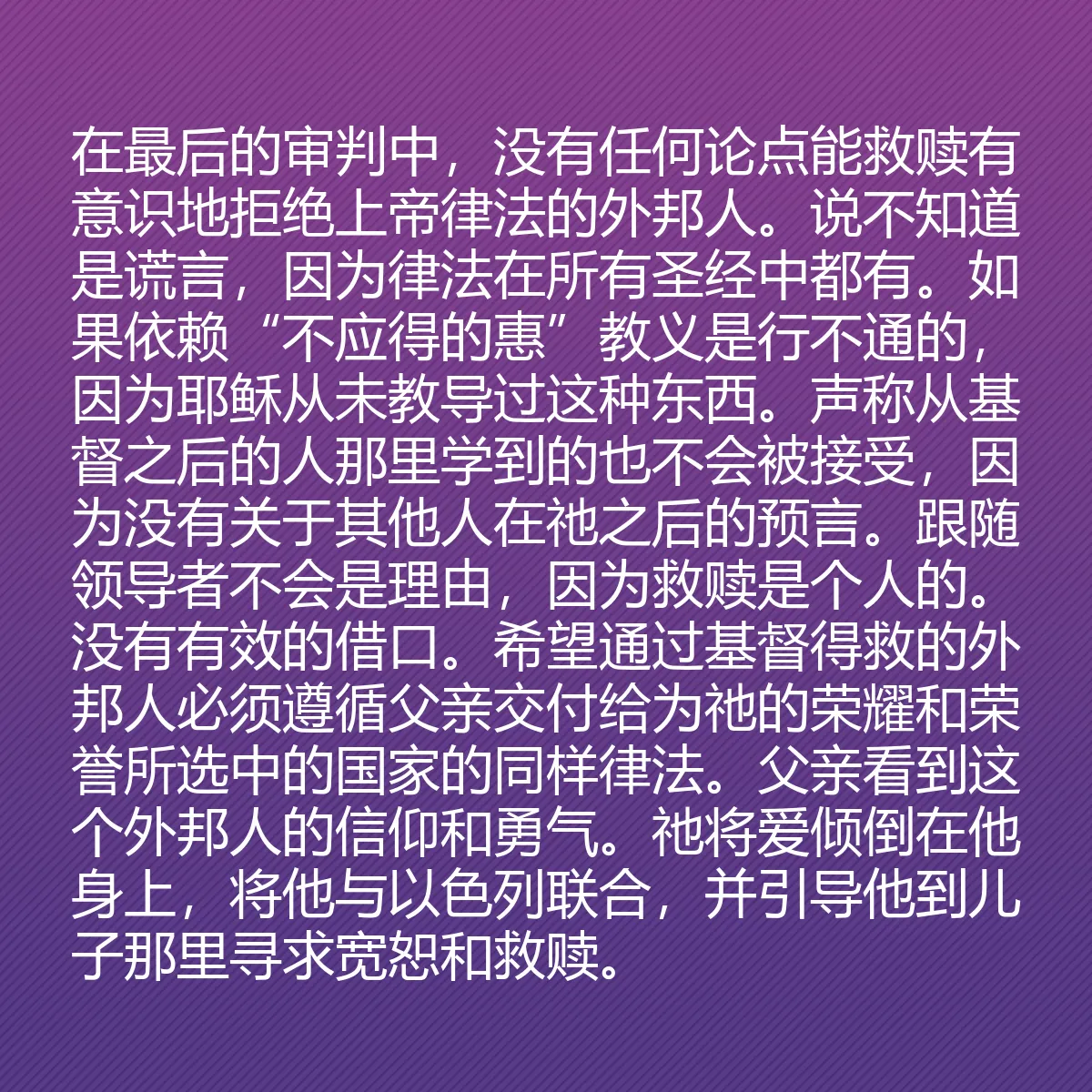 0131 - 上帝律法的帖子:在最后的审判中,没有任何论点能救赎有意识地拒绝上帝律法的外邦人。说不知道是谎言,因为律法在所有圣经中都有。如果依赖“不应得的惠”教义是行不通的,因为耶稣从未教导过这种东西。声称从基督之后的人那里学到的也不会被接受,因为没有关于其他人在祂之后的预言。跟随领导者不会是理由,因为救赎是个人的。没有有效的借口。希望通过基督得救的外邦人必须遵循父亲交付给为祂的荣耀和荣誉所选中的国家的同样律法。父亲看到这个外邦人的信仰和勇气。祂将爱倾倒在他身上,将他与以色列联合,并引导他到儿子那里寻求宽恕和救赎。...