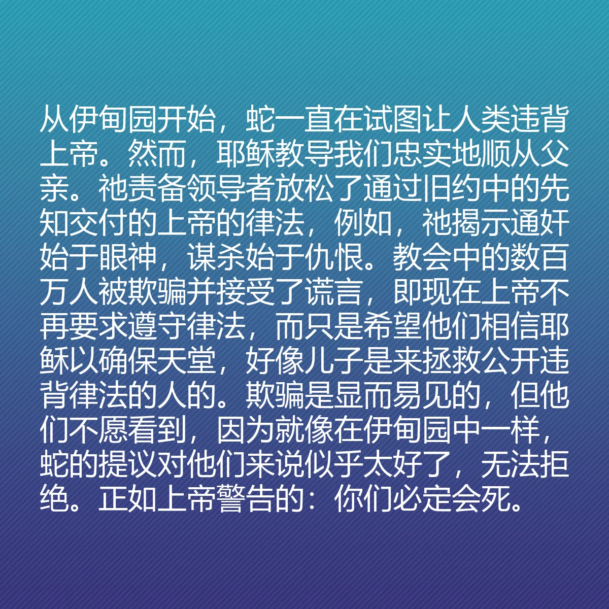 0135 - 上帝律法的帖子:从伊甸园开始,蛇一直在试图让人类违背上帝。然而,耶稣教导我们忠实地顺从父亲。祂责备领导者放松了通过旧约中的先知交付的上帝的律法,例如,祂揭示通奸始于眼神,谋杀始于仇恨。教会中的数百万人被欺骗并接受了谎言,即现在上帝不再要求遵守律法,而只是希望他们相信耶稣以确保天堂,好像儿子是来拯救公开违背律法的人的。欺骗是显而易见的,但他们不愿看到,因为就像在伊甸园中一样,蛇的提议对他们来说似乎太好了,无法拒绝。正如上帝警告的:你们必定会死。...