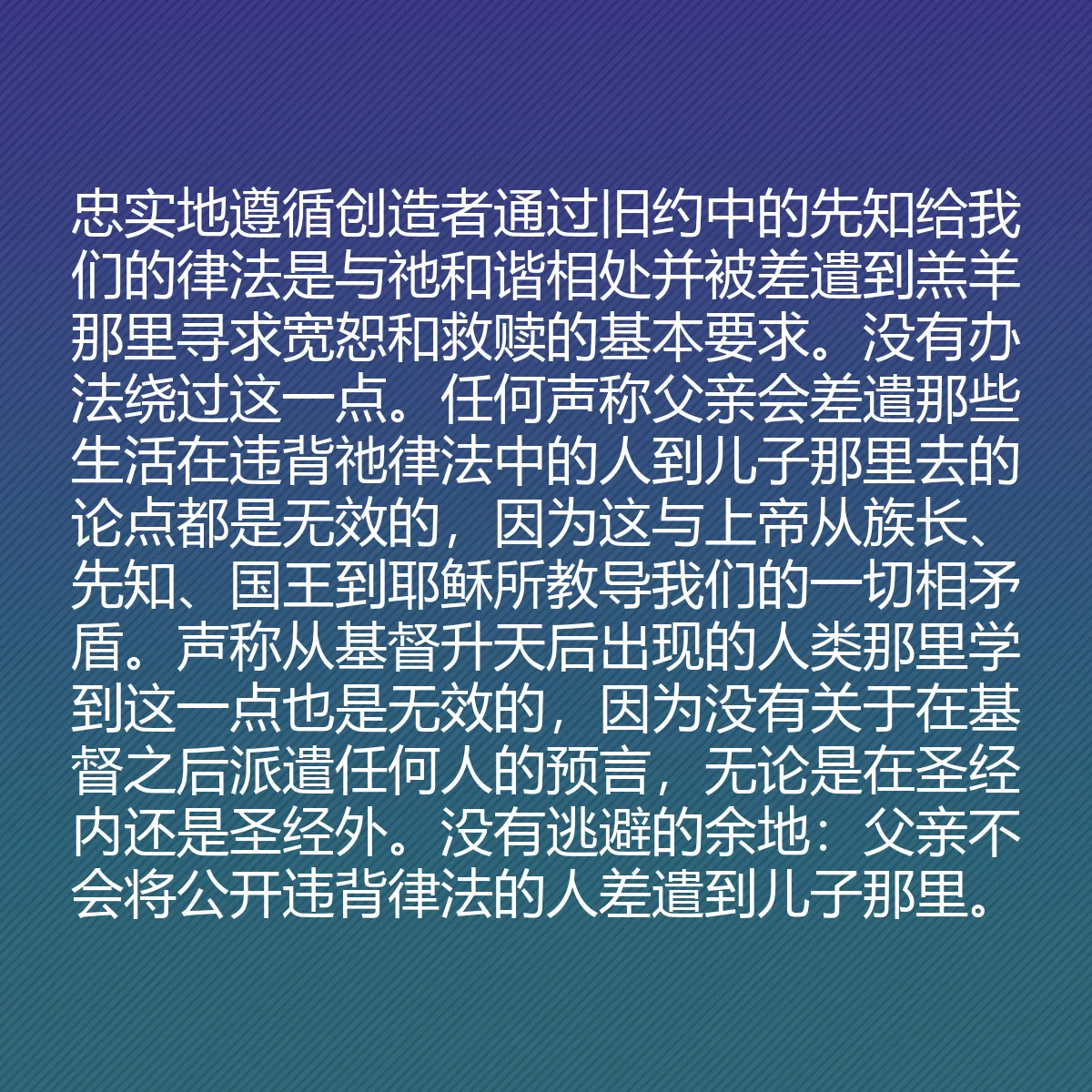 0137 - 上帝律法的帖子:忠实地遵循创造者通过旧约中的先知给我们的律法是与祂和谐相处并被差遣到羔羊那里寻求宽恕和救赎的基本要求。没有办法绕过这一点。任何声称父亲会差遣那些生活在违背祂律法中的人到儿子那里去的论点都是无效的,因为这与上帝从族长、先知、国王到耶稣所教导我们的一切相矛盾。声称从基督升天后出现的人类那里学到这一点也是无效的,因为没有关于在基督之后派遣任何人的预言,无论是在圣经内还是圣经外。没有逃避的余地:父亲不会将公开违背律法的人差遣到儿子那里。...