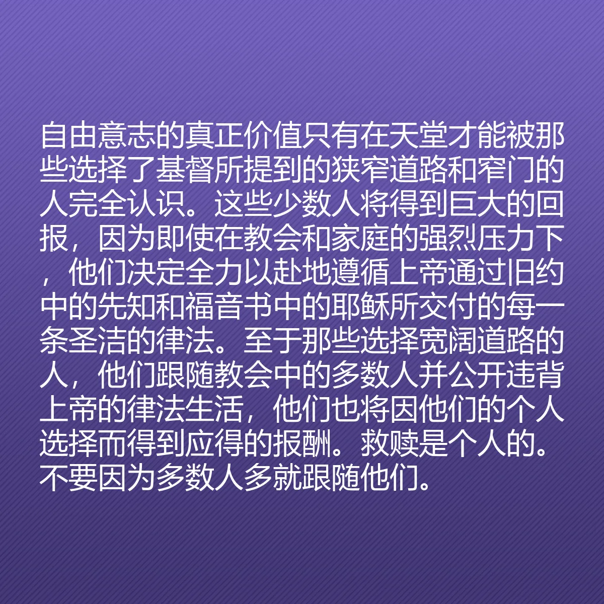 0138 - 上帝律法的帖子:自由意志的真正价值只有在天堂才能被那些选择了基督所提到的狭窄道路和窄门的人完全认识。这些少数人将得到巨大的回报,因为即使在教会和家庭的强烈压力下,他们决定全力以赴地遵循上帝通过旧约中的先知和福音书中的耶稣所交付的每一条圣洁的律法。至于那些选择宽阔道路的人,他们跟随教会中的多数人并公开违背上帝的律法生活,他们也将因他们的个人选择而得到应得的报酬。救赎是个人的。不要因为多数人多就跟随他们。...