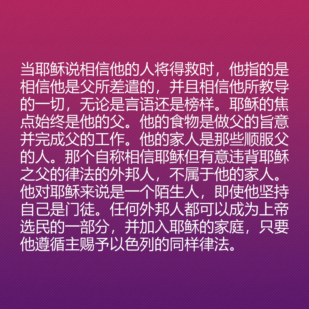 0141 - 上帝律法的帖子:当耶稣说相信他的人将得救时,他指的是相信他是父所差遣的,并且相信他所教导的一切,无论是言语还是榜样。耶稣的焦点始终是他的父。他的食物是做父的旨意并完成父的工作。他的家人是那些顺服父的人。那个自称相信耶稣但有意违背耶稣之父的律法的外邦人,不属于他的家人。他对耶稣来说是一个陌生人,即使他坚持自己是门徒。任何外邦人都可以成为上帝选民的一部分,并加入耶稣的家庭,只要他遵循主赐予以色列的同样律法。...